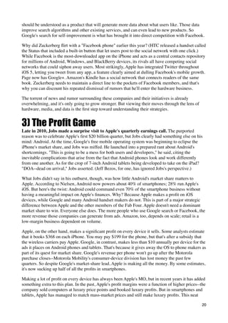 should be understood as a product that will generate more data about what users like. Those data
improve search algorithms and other existing services, and can even lead to new products. So
Google's search for self-improvement is what has brought it into direct competition with Facebook.

Why did Zuckerberg ﬂirt with a "Facebook phone" earlier this year? (HTC released a handset called
the Status that included a built-in button that let users post to the social network with one click.)
While Facebook is the most-downloaded app on the iPhone and acts as a central contacts repository
for millions of Android, Windows, and BlackBerry devices, its rivals all have competing social
networks that could siphon away users. Most strikingly, Apple has integrated Twitter throughout
iOS 5, letting you tweet from any app, a feature clearly aimed at dulling Facebook's mobile growth.
Page now has Google+. Amazon's Kindle has a social network that connects readers of the same
book. Zuckerberg needs to maintain a direct line to the pockets of Facebook members, and that's
why you can discount his repeated dismissal of rumors that he'll enter the hardware business.

The torrent of news and rumor surrounding these companies and their initiatives is already
overwhelming, and it's only going to grow stronger. But viewing their moves through the lens of
hardware, media, and data is the ﬁrst step toward understanding their strategies.


3) The Profit Game
Late in 2010, Jobs made a surprise visit to Apple's quarterly earnings call. The purported
reason was to celebrate Apple's ﬁrst $20 billion quarter, but Jobs clearly had something else on his
mind: Android. At the time, Google's free mobile operating system was beginning to eclipse the
iPhone's market share, and Jobs was miffed. He launched into a prepared rant about Android's
shortcomings. "This is going to be a mess for both users and developers," he said, citing the
inevitable complications that arise from the fact that Android phones look and work differently
from one another. As for the crop of 7-inch Android tablets being developed to take on the iPad?
"DOA--dead on arrival," Jobs asserted. (Jeff Bezos, for one, has ignored Jobs's perspective.)

What Jobs didn't say in his outburst, though, was how little Android's market share matters to
Apple. According to Nielsen, Android now powers about 40% of smartphones; 28% run Apple's
iOS. But here's the twist: Android could command even 70% of the smartphone business without
having a meaningful impact on Apple's ﬁnances. Why? Because Apple makes a proﬁt on iOS
devices, while Google and many Android handset makers do not. This is part of a major strategic
difference between Apple and the other members of the Fab Four. Apple doesn't need a dominant
market share to win. Everyone else does. The more people who use Google search or Facebook, the
more revenue those companies can generate from ads. Amazon, too, depends on scale; retail is a
low-margin business dependent on volume.

Apple, on the other hand, makes a signiﬁcant proﬁt on every device it sells. Some analysts estimate
that it books $368 on each iPhone. You may pay $199 for the phone, but that's after a subsidy that
the wireless carriers pay Apple. Google, in contrast, makes less than $10 annually per device for the
ads it places on Android phones and tablets. That's because it gives away the OS to phone makers as
part of its quest for market share. Google's revenue per phone won't go up after the Motorola
purchase closes--Motorola Mobility's consumer-device division has lost money the past few
quarters. So despite Google's market-share lead, Apple is making all the money. By some estimates,
it's now sucking up half of all the proﬁts in smartphones.

Making a lot of proﬁt on every device has always been Apple's MO, but in recent years it has added
something extra to this plan. In the past, Apple's proﬁt margins were a function of higher prices--the
company sold computers at luxury price points and booked luxury proﬁts. But in smartphones and
tablets, Apple has managed to match mass-market prices and still make luxury proﬁts. This neat

                                                                                                    20
 