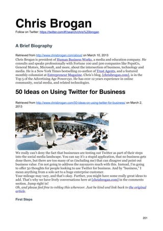Chris Brogan
Follow on Twitter: https://twitter.com/#!/search/chris%20brogan



A Brief Biography

Retrieved from http://www.chrisbrogan.com/about/ on March 10, 2013
Chris Brogan is president of Human Business Works, a media and education company. He
consults and speaks professionally with Fortune 100 and 500 companies like PepsiCo,
General Motors, Microsoft, and more, about the intersection of business, technology and
media. He is a New York Times bestselling co-author of Trust Agents, and a featured
monthly columnist at Entrepreneur Magazine. Chris’s blog, [chrisbrogan.com], is in the
Top 5 of the Advertising Age Power150. He has over 12 years experience in online
community, social media, and related technologies.


50 Ideas on Using Twitter for Business
Retrieved from http://www.chrisbrogan.com/50-ideas-on-using-twitter-for-business/ on March 2,
2013




We really can’t deny the fact that businesses are testing out Twitter as part of their steps
into the social media landscape. You can say it’s a stupid application, that no business gets
done there, but there are too many of us (including me) that can disagree and point out
business value. I’m not going to address the naysayers much with this. Instead, I’m going
to offer 50 thoughts for people looking to use Twitter for business. And by “business,” I
mean anything from a solo act to a huge enterprise customer.
Your mileage may vary, and that’s okay. Further, you might have some really great ideas to
add. That’s why we have lively conversations here at [chrisbrogan.com] in the comments
section. Jump right in!
Oh, and please feel free to reblog this wherever. Just be kind and link back to the original
article.

First Steps




                                                                                                201
 