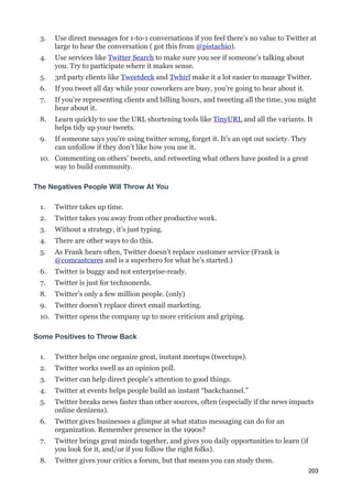 3.   Use direct messages for 1-to-1 conversations if you feel there’s no value to Twitter at
      large to hear the conversation ( got this from @pistachio).
 4.   Use services like Twitter Search to make sure you see if someone’s talking about
      you. Try to participate where it makes sense.
 5.   3rd party clients like Tweetdeck and Twhirl make it a lot easier to manage Twitter.
 6.   If you tweet all day while your coworkers are busy, you’re going to hear about it.
 7.   If you’re representing clients and billing hours, and tweeting all the time, you might
      hear about it.
 8.   Learn quickly to use the URL shortening tools like TinyURL and all the variants. It
      helps tidy up your tweets.
 9.   If someone says you’re using twitter wrong, forget it. It’s an opt out society. They
      can unfollow if they don’t like how you use it.
 10. Commenting on others’ tweets, and retweeting what others have posted is a great
     way to build community.

The Negatives People Will Throw At You

 1.   Twitter takes up time.
 2.   Twitter takes you away from other productive work.
 3.   Without a strategy, it’s just typing.
 4.   There are other ways to do this.
 5.   As Frank hears often, Twitter doesn’t replace customer service (Frank is
      @comcastcares and is a superhero for what he’s started.)
 6.   Twitter is buggy and not enterprise-ready.
 7.   Twitter is just for technonerds.
 8.   Twitter’s only a few million people. (only)
 9.   Twitter doesn’t replace direct email marketing.
 10. Twitter opens the company up to more criticism and griping.

Some Positives to Throw Back

 1.   Twitter helps one organize great, instant meetups (tweetups).
 2.   Twitter works swell as an opinion poll.
 3.   Twitter can help direct people’s attention to good things.
 4.   Twitter at events helps people build an instant “backchannel.”
 5.   Twitter breaks news faster than other sources, often (especially if the news impacts
      online denizens).
 6.   Twitter gives businesses a glimpse at what status messaging can do for an
      organization. Remember presence in the 1990s?
 7.   Twitter brings great minds together, and gives you daily opportunities to learn (if
      you look for it, and/or if you follow the right folks).
 8.   Twitter gives your critics a forum, but that means you can study them.
                                                                                             203
 