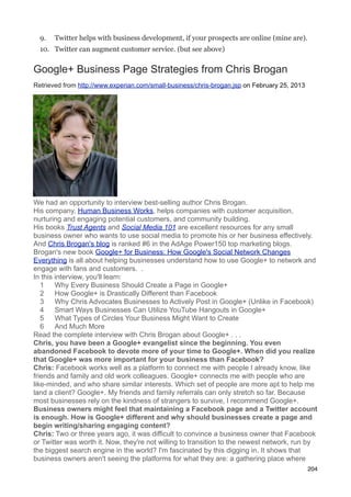9.   Twitter helps with business development, if your prospects are online (mine are).
  10. Twitter can augment customer service. (but see above)


Google+ Business Page Strategies from Chris Brogan
Retrieved from http://www.experian.com/small-business/chris-brogan.jsp on February 25, 2013




We had an opportunity to interview best-selling author Chris Brogan.
His company, Human Business Works, helps companies with customer acquisition,
nurturing and engaging potential customers, and community building.
His books Trust Agents and Social Media 101 are excellent resources for any small
business owner who wants to use social media to promote his or her business effectively.
And Chris Brogan's blog is ranked #6 in the AdAge Power150 top marketing blogs.
Brogan's new book Google+ for Business: How Google's Social Network Changes
Everything is all about helping businesses understand how to use Google+ to network and
engage with fans and customers. .
In this interview, you'll learn:
   1    Why Every Business Should Create a Page in Google+
   2    How Google+ is Drastically Different than Facebook
   3    Why Chris Advocates Businesses to Actively Post in Google+ (Unlike in Facebook)
   4    Smart Ways Businesses Can Utilize YouTube Hangouts in Google+
   5    What Types of Circles Your Business Might Want to Create
   6    And Much More
Read the complete interview with Chris Brogan about Google+ . . .
Chris, you have been a Google+ evangelist since the beginning. You even
abandoned Facebook to devote more of your time to Google+. When did you realize
that Google+ was more important for your business than Facebook?
Chris: Facebook works well as a platform to connect me with people I already know, like
friends and family and old work colleagues. Google+ connects me with people who are
like-minded, and who share similar interests. Which set of people are more apt to help me
land a client? Google+. My friends and family referrals can only stretch so far. Because
most businesses rely on the kindness of strangers to survive, I recommend Google+.
Business owners might feel that maintaining a Facebook page and a Twitter account
is enough. How is Google+ different and why should businesses create a page and
begin writing/sharing engaging content?
Chris: Two or three years ago, it was difficult to convince a business owner that Facebook
or Twitter was worth it. Now, they're not willing to transition to the newest network, run by
the biggest search engine in the world? I'm fascinated by this digging in. It shows that
business owners aren't seeing the platforms for what they are: a gathering place where
                                                                                              204
 