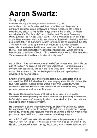 Aaron Swartz:
Biography:
Retrieved from http://aaronsw.jottit.com/bio on March 13, 2013
Aaron Swartz is the founder and director of Demand Progress, a
nonprofit advocacy group with over a million members. He is also a
contributing editor to the Baffler magazine and his writing has been
anthologized in The Best Software Writing and The Best Technology
Writing. His piece "Image Atlas" (with Taryn Simon) has been exhibited
at the New Museum. He studied sociology at Stanford University and was
a research fellow at Harvard's Center for Ethics. He co-authored the RSS
1.0 specification, used by millions of websites to publish updates;
cofounded the startup Reddit.com, now one of the top 100 websites in
the US; and architected the website OpenLibrary.org, which provides
free access to millions of books. "In the technology world," The New York
Times observed, "Mr. Swartz is kind of a big deal."


Aaron Swartz has had a computer since before he was even born. By the
age of thirteen he created his first web application -- programming a
system with essentially the same idea as Wikipedia -- which went on to
make him a runner-up in the ArsDigita Prize for web applications
developed by young people.

Shortly after that he built the first modern news aggregator and co-
authored the RSS 1.0 standard for news aggregation. He also joined the
RDF Core Working Group at the World Wide Web Consortium, the
standards body for the Web, and worked on the Semantic Web, writing
popular guides as well as specifications.

He joined the founding team of Creative Commons, a non-profit
dedicated to strengthening the public domain and providing alternatives
to "all rights reserved" copyright, where he worked on their web site and
developed their metadata system.

He then spent a year studying sociology at Stanford University, before
taking a leave of absence to co-found Reddit.com, a popular technology
news site. The site was receiving millions of visitors a month when it was
purchased by Condé Nast, the American publishing empire.

Aaron left Condé Nast after the acquisition and begun a new project,
Open Library, whose goal is to create a wiki with a page for every book.
He also co-founded a new startup, Jottit.com, which makes it incredibly

                                                                       207
 