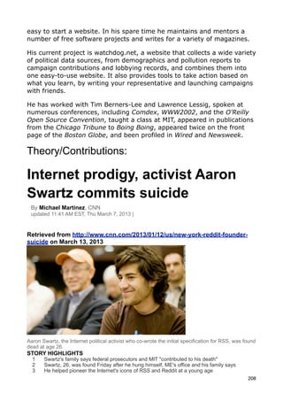 easy to start a website. In his spare time he maintains and mentors a
number of free software projects and writes for a variety of magazines.

His current project is watchdog.net, a website that collects a wide variety
of political data sources, from demographics and pollution reports to
campaign contributions and lobbying records, and combines them into
one easy-to-use website. It also provides tools to take action based on
what you learn, by writing your representative and launching campaigns
with friends.

He has worked with Tim Berners-Lee and Lawrence Lessig, spoken at
numerous conferences, including Comdex, WWW2002, and the O'Reilly
Open Source Convention, taught a class at MIT, appeared in publications
from the Chicago Tribune to Boing Boing, appeared twice on the front
page of the Boston Globe, and been profiled in Wired and Newsweek.

Theory/Contributions:

Internet prodigy, activist Aaron
Swartz commits suicide
 By Michael Martinez, CNN
 updated 11:41 AM EST, Thu March 7, 2013 |



Retrieved from http://www.cnn.com/2013/01/12/us/new-york-reddit-founder-
suicide on March 13, 2013




Aaron Swartz, the Internet political activist who co-wrote the initial specification for RSS, was found
dead at age 26.
STORY HIGHLIGHTS
  1    Swartz's family says federal prosecutors and MIT "contributed to his death"
  2    Swartz, 26, was found Friday after he hung himself, ME's office and his family says
  3    He helped pioneer the Internet's icons of RSS and Reddit at a young age
                                                                                                   208
 