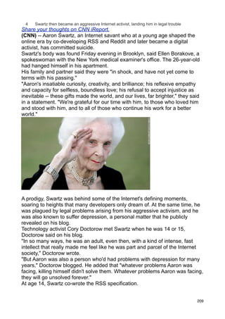 4    Swartz then became an aggressive Internet activist, landing him in legal trouble
Share your thoughts on CNN iReport.
(CNN) -- Aaron Swartz, an Internet savant who at a young age shaped the
online era by co-developing RSS and Reddit and later became a digital
activist, has committed suicide.
Swartz's body was found Friday evening in Brooklyn, said Ellen Borakove, a
spokeswoman with the New York medical examiner's office. The 26-year-old
had hanged himself in his apartment.
His family and partner said they were "in shock, and have not yet come to
terms with his passing."
"Aaron's insatiable curiosity, creativity, and brilliance; his reflexive empathy
and capacity for selfless, boundless love; his refusal to accept injustice as
inevitable -- these gifts made the world, and our lives, far brighter," they said
in a statement. "We're grateful for our time with him, to those who loved him
and stood with him, and to all of those who continue his work for a better
world."




Photos: People we lost in 2013
A prodigy, Swartz was behind some of the Internet's defining moments,
soaring to heights that many developers only dream of. At the same time, he
was plagued by legal problems arising from his aggressive activism, and he
was also known to suffer depression, a personal matter that he publicly
revealed on his blog.
Technology activist Cory Doctorow met Swartz when he was 14 or 15,
Doctorow said on his blog.
"In so many ways, he was an adult, even then, with a kind of intense, fast
intellect that really made me feel like he was part and parcel of the Internet
society," Doctorow wrote.
"But Aaron was also a person who'd had problems with depression for many
years," Doctorow blogged. He added that "whatever problems Aaron was
facing, killing himself didn't solve them. Whatever problems Aaron was facing,
they will go unsolved forever."
At age 14, Swartz co-wrote the RSS specification.


                                                                                          209
 