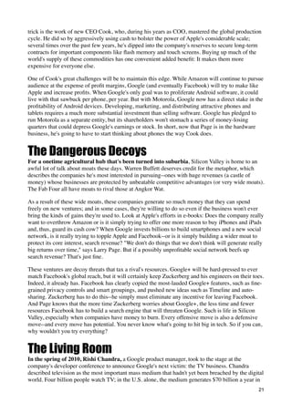 trick is the work of new CEO Cook, who, during his years as COO, mastered the global production
cycle. He did so by aggressively using cash to bolster the power of Apple's considerable scale;
several times over the past few years, he's dipped into the company's reserves to secure long-term
contracts for important components like ﬂash memory and touch screens. Buying up much of the
world's supply of these commodities has one convenient added beneﬁt: It makes them more
expensive for everyone else.

One of Cook's great challenges will be to maintain this edge. While Amazon will continue to pursue
audience at the expense of proﬁt margins, Google (and eventually Facebook) will try to make like
Apple and increase proﬁts. When Google's only goal was to proliferate Android software, it could
live with that sawbuck per phone, per year. But with Motorola, Google now has a direct stake in the
proﬁtability of Android devices. Developing, marketing, and distributing attractive phones and
tablets requires a much more substantial investment than selling software. Google has pledged to
run Motorola as a separate entity, but its shareholders won't stomach a series of money-losing
quarters that could depress Google's earnings or stock. In short, now that Page is in the hardware
business, he's going to have to start thinking about phones the way Cook does.


The Dangerous Decoys
For a onetime agricultural hub that's been turned into suburbia, Silicon Valley is home to an
awful lot of talk about moats these days. Warren Buffett deserves credit for the metaphor, which
describes the companies he's most interested in pursuing--ones with huge revenues (a castle of
money) whose businesses are protected by unbeatable competitive advantages (or very wide moats).
The Fab Four all have moats to rival those at Angkor Wat.

As a result of these wide moats, these companies generate so much money that they can spend
freely on new ventures; and in some cases, they're willing to do so even if the business won't ever
bring the kinds of gains they're used to. Look at Apple's efforts in e-books: Does the company really
want to overthrow Amazon or is it simply trying to offer one more reason to buy iPhones and iPads
and, thus, guard its cash cow? When Google invests billions to build smartphones and a new social
network, is it really trying to topple Apple and Facebook--or is it simply building a wider moat to
protect its core interest, search revenue? "We don't do things that we don't think will generate really
big returns over time," says Larry Page. But if a possibly unproﬁtable social network beefs up
search revenue? That's just ﬁne.

These ventures are decoy threats that tax a rival's resources. Google+ will be hard-pressed to ever
match Facebook's global reach, but it will certainly keep Zuckerberg and his engineers on their toes.
Indeed, it already has. Facebook has clearly copied the most-lauded Google+ features, such as ﬁne-
grained privacy controls and smart groupings, and pushed new ideas such as Timeline and auto-
sharing. Zuckerberg has to do this--he simply must eliminate any incentive for leaving Facebook.
And Page knows that the more time Zuckerberg worries about Google+, the less time and fewer
resources Facebook has to build a search engine that will threaten Google. Such is life in Silicon
Valley, especially when companies have money to burn. Every offensive move is also a defensive
move--and every move has potential. You never know what's going to hit big in tech. So if you can,
why wouldn't you try everything?


The Living Room
In the spring of 2010, Rishi Chandra, a Google product manager, took to the stage at the
company's developer conference to announce Google's next victim: the TV business. Chandra
described television as the most important mass medium that hadn't yet been breached by the digital
world. Four billion people watch TV; in the U.S. alone, the medium generates $70 billion a year in
                                                                                                    21
 
