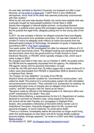 He was later admitted to Stanford University, but dropped out after a year
because, as he wrote in a blog post, "I didn't find it a very intellectual
atmosphere, since most of the other kids seemed profoundly unconcerned
with their studies."
What he did next was help develop Reddit, the social news website that was
eventually bought by heavyweight publisher Conde Nast in 2006.
Swartz then engaged in Internet digital activism, co-founding Demand
Progress, a political action group that campaigns against Internet censorship.
But he pushed the legal limits, allegedly putting him on the wrong side of the
law.
In 2011, he was arrested in Boston for alleged computer fraud and illegally
obtaining documents from protected computers. He was later indicted in an
incident in which he allegedly stole millions of online documents from the
Massachusetts Institute of Technology. He pleaded not guilty in September,
according to MIT's "The Tech" newspaper.
Two years earlier, the FBI investigated him after he released millions of U.S.
federal court documents online. The alleged hacking was significant because
the documents came from the government-run Public Access to Court
Electronic Records, or PACER, which typically charges a fee, which was 8
cents a page in 2009.
No charges were filed in that case, but on October 5, 2009, he posted online
his FBI file that he apparently requested from the agency. He redacted the
FBI agents' names and his personal information, he said.
In that file, the FBI said more than 18 million pages with a value of about $1.5
million were downloaded from PACER in September 2008 to Swartz's home
in Highland Park, Illinois.
"As I hoped, it's truly delightful," he wrote of his FBI file.
Swartz's family and partner recalled his "commitment to social justice," and
called his death "the product of a criminal justice system rife with intimidation
and prosecutorial overreach." They criticized U.S. prosecutors for seeking "an
exceptionally harsh array of charges (for) an alleged crime that had no
victims," and MIT because it did not "stand up for Aaron."
"Decisions made by officials in the Massachusetts U.S. Attorney's office and
at MIT contributed to his death," they said.
Christina DiIorio-Sterling, a spokeswoman for the U.S. Department of Justice,
declined to comment on Swartz's case, citing respect for the family.
His funeral will be held Tuesday at a synagogue in Highland Park.
Swartz, who completed a fellowship at Harvard's Ethics Center Lab on
Institutional Corruption, frequently blogged about his life, success and
personal struggles. In some instances, he wrote about death.
"There is a moment, immediately before life becomes no longer worth living,
when the world appears to slow down and all its myriad details suddenly
become brightly, achingly apparent," he wrote in a 2007 post titled "A Moment
Before Dying."
On November 27, 2007, he blogged about "depressed mood."
                                                                              210
 