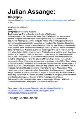 Julian Assange:
Biography:
Retrieved from http://www.infoplease.com/biography/var/julianassange.html on March
7, 2013

Activist / Internet Celebrity
Born: 1971
Birthplace: Queensland, Australia
Best known as: The co-founder and director of WikiLeaks
Julian Assange is the controversial public face of WikiLeaks, an international
website that gives whistleblowers an anonymous way to publish sensitive
documents. Assange is a former computer hacker and security specialist whose
own personal history is sketchy: according to reports in The Guardian, his parents
ran a touring theater troupe in Australia before divorcing, and Assange was married
at 18 and had a son before his own marriage broke up. In 1991 he was arrested for
computer hacking in Australia, eventually pleading guilty to 25 counts but paying
only a ﬁne. Late in 2006 he helped found WikiLeaks.org, a website which describes
itself as a "an anonymous global avenue for disseminating documents the public
should see." WikiLeaks has published leaked documents on hundreds of topics,
including oil scandals in Peru, the Church of Scientology, climate research, the
contents of a Sarah Palin email account, and procedures for the U.S. military prison
at Guantanamo Bay. In April of 2010 it released Collateral Murder, leaked video of a
deadly 2007 U.S. Army helicopter attack on Iraqi citizens, and in July of that year it
released more than 92,000 documents relating to the war in Afghanistan. White-
haired, secretive and nomadic, Julian Assange has lived long periods in Australia,
Kenya, Sweden, and other countries. In August of 2010 he was accused of sexual
assault by two women in Sweden. Swedish authorities investigated, then closed the
investigation, then opened it again, and the investigation is ongoing.
Extra credit: Julian Assange's last name is pronounced AY-sanj... WikiLeaks is
unrelated to Wikipedia, the popular open-source encyclopedia.


Read more: Julian Assange Biography (Activist/Internet Celebrity) —
Infoplease.com http://www.infoplease.com/biography/var/
julianassange.html#ixzz1pAVoyo2J


Theory/Contributions:



                                                                                   212
 
