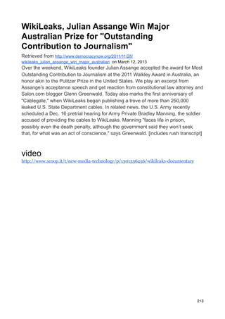 WikiLeaks, Julian Assange Win Major
Australian Prize for "Outstanding
Contribution to Journalism"
Retrieved from http://www.democracynow.org/2011/11/28/
wikileaks_julian_assange_win_major_australian on March 12, 2013
Over the weekend, WikiLeaks founder Julian Assange accepted the award for Most
Outstanding Contribution to Journalism at the 2011 Walkley Award in Australia, an
honor akin to the Pulitzer Prize in the United States. We play an excerpt from
Assange’s acceptance speech and get reaction from constitutional law attorney and
Salon.com blogger Glenn Greenwald. Today also marks the first anniversary of
"Cablegate," when WikiLeaks began publishing a trove of more than 250,000
leaked U.S. State Department cables. In related news, the U.S. Army recently
scheduled a Dec. 16 pretrial hearing for Army Private Bradley Manning, the soldier
accused of providing the cables to WikiLeaks. Manning "faces life in prison,
possibly even the death penalty, although the government said they won’t seek
that, for what was an act of conscience," says Greenwald. [includes rush transcript]



video:
http://www.scoop.it/t/new-media-technology/p/1301556456/wikileaks-documentary




                                                                                 213
 