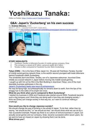 Yoshikazu Tanaka:
Follow on Twitter: https://twitter.com/#!/tanakayoshikazu


  Q&A: Japan's 'Zuckerberg' on his own success
By Andrew Stevens, CNN
March 7, 2012 -- Updated 0238 GMT (1038 HKT)
Retrieved from http://edition.cnnkj.com/2012/03/06/business/japan-stevens-tanaka-qanda/
index.html on March 8, 2013




Japan's new wave of entrepreneurs
STORY HIGHLIGHTS
  1    Yoshikazu Tanaka is billionaire founder of mobile games company, Gree
  2    The company is valued at $7 billion; personal wealth $2.2 billion
  3    Tanaka is often compared to Facebook founder Mark Zuckerberg

Tokyo (CNN) -- He is the face of New Japan Inc. 35-year-old Yoshikazu Tanaka, founder
of mobile social gaming network Gree, is the world's second youngest self-made billionaire
behind Facebook's Mark Zuckerberg.
The similarities don't end there. Tanaka, son of a Japanese salaryman, launched Gree
initially as a social network in Japan before moving into mobile social gaming.
I caught up with him at his HQ in the Mori Building in downtown Tokyo, one of the most
desirable business addresses in the city.
Japan's 'Zuckerberg' leads new wave of entrepreneurs
He may be flying high, but philosophically he remains down to earth, from the tips of his
shaggy hair to the soles of his bright red crocs.
What do you think when you're compared to Mark Zuckerberg?
I started my business in 2004 and Facebook also started around 2004. Facebook became
such a big company and I think they are doing well in how they are changing society. I
think we (Gree) can change society in that way too, so I want to continue making a
challenge.
Japanese pray hard for prosperous 2Occupy protests spread to Tokyo
How would you like to change Japanese society?
We should change the way of thinking in the whole of Japan. To do that, rather than by
saying, "we should do this," or "we should do that," we should show what we can do by a
new successful example. People say there is no culture of venture business in Japan, but
actually social games and our company, Gree, became successful within seven years. So
we want to have an impact on Japan by showing that it can be done.
What drives you?

                                                                                          214
 