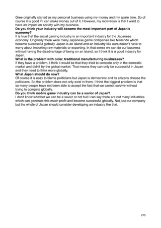 Gree originally started as my personal business using my money and my spare time. So of
course it is good if I can make money out of it. However, my motivation is that I want to
have an impact on society with my business.
Do you think your industry will become the most important part of Japan's
economy?
It is true that the social gaming industry is an important industry for the Japanese
economy. Originally there were many Japanese game companies like Nintendo which
became successful globally. Japan is an island and an industry like ours doesn't have to
worry about importing raw materials or exporting. In that sense we can do our business
without having the disadvantage of being on an island, so I think it is a good industry for
Japan.
What is the problem with older, traditional manufacturing businesses?
If they have a problem, I think it would be that they tried to compete only in the domestic
market and didn't try the global market. That means they can only be successful in Japan
and they need to think more globally.
What Japan should do now?
Of course it is easy to blame politicians but Japan is democratic and its citizens choose the
politicians. So the problem does not only exist in them. I think the biggest problem is that
so many people have not been able to accept the fact that we cannot survive without
trying to compete globally.
Do you think mobile game industry can be a savior of Japan?
I don't know whether we can be a savior or not but I can say there are not many industries
which can generate this much profit and become successful globally. Not just our company
but the whole of Japan should consider developing an industry like that.




                                                                                         215
 