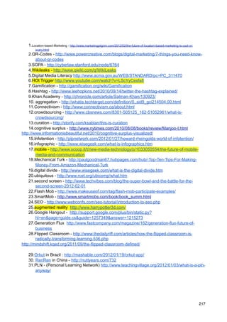 1.Location-based Marketing - http://www.marketingpilgrim.com/2012/02/the-future-of-location-based-marketing-is-cool-or-
       scary.html
    2.QR-Codes - http://www.powercreative.com/blogs/digital-marketing/7-things-you-need-know-
        about-qr-codes
    3.SOPA - http://cyberlaw.stanford.edu/node/6764
    4.Wikileaks - http://www.qwiki.com/q/WikiLeaks
    5.Digital Media Literacy http://www.acma.gov.au/WEB/STANDARD/pc=PC_311470
    6.HOt Trigger http://www.youtube.com/watch?v=LScYyCesfa8
    7.Gamification - http://gamification.org/wiki/Gamification
    8.Hashtag - http://www.leehopkins.net/2010/09/14/twitter-the-hashtag-explained/
    9.Khan Academy - http://chronicle.com/article/Salman-Khan/130923/
    10. aggregation - http://whatis.techtarget.com/definition/0,,sid9_gci214504,00.html
    11.Connectivism - http://www.connectivism.ca/about.html
    12.crowdsourcing - http://www.cbsnews.com/8301-505125_162-51052961/what-is-
        crowdsourcing/
    13.curation - http://storify.com/ksablan/this-is-curation
    14.cognitive surplus - http://www.nytimes.com/2010/08/08/books/review/Manjoo-t.html
http://www.informationisbeautiful.net/2010/cognitive-surplus-visualized/
    15.Infotention - http://plpnetwork.com/2012/01/27/howard-rheingolds-world-of-infotention/
    16.infographic - http://www.wisegeek.com/what-is-infographics.htm
    17.mobile - http://www.scoop.it/t/new-media-technology/p/1033050554/the-future-of-mobile-
        media-and-communication
    18.Mechanical Turk - http://paulgoodman67.hubpages.com/hub/-Top-Ten-Tips-For-Making-
        Money-From-Amazon-Mechanical-Turk
    19.digital divide - http://www.wisegeek.com/what-is-the-digital-divide.htm
    20.ubiquitous - http://www.rcet.org/ubicomp/what.htm
    21.second screen - http://www.techvibes.com/blog/the-super-bowl-and-the-battle-for-the-
        second-screen-2012-02-01
    22.Flash Mob - http://www.makeuseof.com/tag/flash-mob-participate-examples/
    23.SmartMob - http://www.smartmobs.com/book/book_summ.html
    24.SEO - http://www.webconfs.com/seo-tutorial/introduction-to-seo.php
    25.augmented reality http://www.harrypotter3d.com/
    26.Google Hangout - http://support.google.com/plus/bin/static.py?
        hl=en&page=guide.cs&guide=1257349&answer=1215273
    27.Generation Flux http://www.fastcompany.com/magazine/162/generation-flux-future-of-
        business
    28.Flipped Classroom - http://www.thedailyriff.com/articles/how-the-flipped-classroom-is-
        radically-transforming-learning-536.php
http://mindshift.kqed.org/2011/09/the-flipped-classroom-defined/

   29.Orkut in Brazil : http://mashable.com/2012/01/19/orkut-app/
   30. RenRen in China - http://nuttyears.com/732
   31.PLN - (Personal Learning Network) http://www.teachingvillage.org/2012/01/03/what-is-a-pln-
       anyway/




                                                                                                                             217
 
