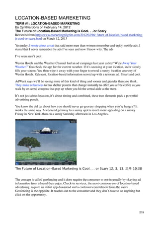 LOCATION-BASED MAREKETING
TERM #1: LOCATION-BASED MARKETING
By Cynthia Boris on February 14, 2012
The Future of Location-Based Marketing is Cool. . . or Scary
Retrieved from http://www.marketingpilgrim.com/2012/02/the-future-of-location-based-marketing-
is-cool-or-scary.html on March 12, 2013

Yesterday, I wrote about a stat that said more men than women remember and enjoy mobile ads. I
stated that I never remember the ads I’ve seen and now I know why. The ads

I’ve seen aren’t cool.

Westin Hotels and the Weather Channel had an ad campaign last year called “Wipe Away Your
Weather.” You check the app for the current weather. If it’s snowing at your location, snow slowly
ﬁlls your screen. You then wipe it away with your ﬁnger to reveal a sunny location courtesy of
Westin Hotels. Relevant, location-based information served up with a relevant ad. Smart and cool.

AdWeek says we’ll be seeing more of this kind of thing and sooner and grander than you think.
They make references to bus shelter posters that change instantly to offer you a free coffee as you
walk by or cereal coupons that pop up when you hit the cereal aisle at the store.

It’s not just about location, it’s about timing and combined, these two elements pack a powerful
advertising punch.

You know the old tip about how you should never go grocery shopping when you’re hungry? It
works the same way. A weekend getaway to a sunny spot is much more appealing on a snowy
Friday in New York, than on a sunny Saturday afternoon in Los Angeles.




The Future of Location-Based Marketing is Cool. . . or Scary 12. 3. 13. 오후	 10:38


The concept is called geofencing and it does require the consumer to opt-in usually by okaying ad
information from a brand they enjoy. Check-in services, the most common use of location-based
advertising, require an initial app download and a continual commitment from the users.
Geofencing is the opposite. It reaches out to the consumer and they don’t have to do anything but
click on the opportunity.




                                                                                                   219
 