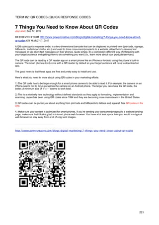 TERM #2: QR CODES (QUICK RESPONSE CODES


7 Things You Need to Know About QR Codes
Jay Lane | Sep 17, 2010

RETRIEVED FROM http://www.powercreative.com/blogs/digital-marketing/7-things-you-need-know-about-
qr-codes ON MARCH 7, 2013

A QR code (quick response code) is a two-dimensional barcode that can be displayed in printed form (print ads, signage,
billboards, tradeshow booths, etc.) and used to drive consumers/prospects to a website, allow them to receive text
messages or see short text messages on their phones. Quite simply, it’s a completely different way of interacting with
your target audience and getting them to do something you want (i.e., learn more about your products/services).

The QR code can be read by a QR reader app on a smart phone like an iPhone or Android using the phone’s built-in
camera. The smart phones don’t come with a QR reader by default so your target audience will have to download an
app.

The good news is that these apps are free and pretty easy to install and use.

Here’s what you need to know about using QR codes in your marketing efforts:

1) The QR code has to be large enough for a smart phone camera to be able to read it. For example, the camera on an
iPhone seems not to focus as well as the camera on an Android phone. The larger you can make the QR code, the
better. A minimum size of 1” x 1” seems to work best.

2) This is a relatively new technology without defined standards as they apply to formatting, implementation and
scanning. Japan has been using QR codes since 1994 and they are becoming more mainstream in the United States.

3) QR codes can be put on just about anything from print ads and billboards to tattoos and apparel. See QR codes in the
wild.

4) Make sure your content is optimized for smart phones. If you’re sending your consumer/prospect to a website/landing
page, make sure that it looks good in a smart phone web browser. You have a lot less space than you would in a typical
web browser so stay away from a lot of copy and images.




http://www.powercreative.com/blogs/digital-marketing/7-things-you-need-know-about-qr-codes




                                                                                                                   221
 
