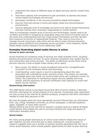 1    understand the nature of different types of digital services and the content they
       provide
  2    have basic capacity and competence to get connected, to operate and access
       various digital technologies and services
  3    participate confidently in the services provided by digital technologies
  4    exercise informed choices in online and digital media and communications
       environments
  5    have an adequate level of knowledge and skills to be able to protect themselves
       and their families from unwanted, inappropriate or unsafe content.
‘With an increasingly complex array of services and technologies, people need to be
confident and skilled in navigating an expanding range and choice of content while at
the same time understanding how they might protect themselves and their families
from exposure to harmful or inappropriate material. They need to know how to
manage security and privacy risks online and be able to make informed decisions
between various platforms and competing service providers.’ Chris Chapman, ACMA
Digital Media Literacy Research Forum September 2008

Examples illustrating digital media literacy in action
Access to basic services

Across Australia an increasing range of services are made available online, including
banking and government services. In some instances companies may replace face-to-
face transactions with online services. The ability to effectively access these online
services requires a level of digital media literacy which spans:

  1  Basic access: the ability to access broadband internet by a straightforward
     connection to the necessary device and technology
 2   Understanding: users require a level of understanding about the risks
     associated with undertaking certain activities online. This means, for example,
     knowledge about how banks will communicate online with customers (never via
     email), the importance of maintaining regular security updates and virus
     checks, and the legitimacy of security certificates when passing on credit card
     details via the internet.
Researching information

The 2008 Norton Online Living Report found that 96% of online children in Australia
find their information for school projects on the internet. Increasingly older Australians
are also turning to the internet to research products, companies and other information
needed to make daily decisions in life.

But how do people select the most appropriate sources? Should they use information
from, say, a blog, Facebook comments, an online newspaper, a refereed academic
paper, wikipedia, or some other source?
Making effective use of the internet to research a subject requires a degree of digital
media literacy that enables the user to correctly interpret the range and quality of
information available online.

Social media

For many young people belonging to an online social network shapes the nature of
peer relations not only online but also in other contexts too. A growing body of
research suggests there are a number of positive benefits associated with the rise in
online social networks, which include greater opportunities for peer-to-peer learning


                                                                                      226
 