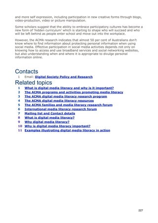 and more self expression, including participation in new creative forms through blogs,
video-production, video or picture manipulation.

Some scholars suggest that the ability to embrace participatory cultures has become a
new form of ‘hidden curriculum’ which is starting to shape who will succeed and who
will be left behind as people enter school and move out into the workplace.

However, the ACMA research indicates that almost 50 per cent of Australians don’t
know where to find information about protecting personal information when using
social media. Effective participation in social media activities depends not only on
knowing how to access and use broadband services and social networking websites,
but also understanding when and where it is appropriate to divulge personal
information online.




Contacts
 1    Email: Digital Society Policy and Research

Related topics
 1    What is digital media literacy and why is it important?
 2    The ACMA programs and activities promoting media literacy
 3    The ACMA digital media literacy research program
 4    The ACMA digital media literacy resources
 5    The ACMA families and media literacy research forum
 6    International media literacy research forum
 7    Mailing list and Contact details
 8    What is digital media literacy?
 9    Why digital media literacy?
 10   Why is digital media literacy important?
 11   Examples illustrating digital media literacy in action




                                                                                   227
 