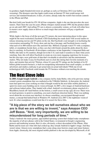 to-goodness Apple-branded television set, perhaps as early as Christmas 2012 (cue fanboy
swooning). The dreamers note that Apple could create an Internet TV that would merge web
services and standard broadcasts; it does, of course, already make the world's best remote controls
in the iPhone and iPad.

But don't hold your breath for iTV. Of all four companies, Apple is the one that provokes the most
rumors. That's been the case for years; iPhone whispers started around 1999, but the product didn't
go on sale until 2007. And selling TV sets is almost a commodity venture, so Cook will either have
to master a new supply chain or deliver so much magic that customers will pay a signiﬁcant
premium.

While Apple is the focus of all the next-gen TV rumors, the most interesting player in this space
might be the most overlooked: Facebook. CEO Zuckerberg has made deals with several studios to
release streaming movies and TV pilots on the site. But Facebook's real strength is in facilitating the
conversation surrounding TV. Every show and star has a fan page, and Facebook knows exactly
what each of its 800 million users like and don't like. Millions of people watch TV with a computer,
tablet, or smartphone beside them, so they can chat with friends around the globe about the show
they're watching. At Facebook's f8 developers conference in late September, it integrated Hulu and
Netﬂix (the latter in 44 countries, though not in the U.S.) and made it seamless to share what you're
watching. Sure, this will allow Facebook to create an even more engaging experience for its users,
but this also taps a new gold mine of data that's invaluable to advertisers and the entertainment
studios. Why not make it easy for Facebook users to click like during their favorite moments of a
show, and monitor that activity? Nielsen, whose 61-year-old TV ratings are the linchpin of its $5
billion global research business, is built on extrapolating information from small samples, so what if
advertisers and studios could pay to get actual data on actual individuals? With one trivial
technological shift, Facebook could remake the TV business without even touching the remote.


The Next Steve Jobs
In 2005, Google bought Android, a tiny company led by Andy Rubin, who at his previous startup
created a proto-smartphone that was marketed as the T-Mobile Sidekick. At that point, the Android
team had spent two years working on what it thought would be the next killer mobile platform; it
spent two more years building out its vision at Google. In 2007, a few images of Android hardware
and software leaked online. They landed with a thud. Android's revolutionary phone smacked of a
BlackBerry knock-off--hard buttons on the bottom, a small screen on top, ugly all over. There were
no touch gestures; to point to something, you used a hardware direction button. There was nothing
novel about the on-screen user interface--to choose something, you navigated through nested
menus, a concept that harked back to Windows 95. Android circa 2007 is the nightmare vision of
tech: It's what smartphones would look like if it weren't for Steve Jobs.

"A big piece of the story we tell ourselves about who we
are is that we are willing to invent," says Amazon CEO
Jeff Bezos. "And, very importantly, we are willing to be
misunderstood for long periods of time."
Today's Android--the touch gesture, app-enabled operating system that's helped make smartphones
the majority of all new phones sold in the United States--is testament to Google's engineering
prowess and marketing acumen. But it is also, obviously, a direct descendant of the iPhone. After
Rubin and his team saw what Jobs had cooked up, they remade Android in Apple's image. And they
weren't alone: Almost every smartphone that's come along since borrows major and minor features
from Apple. (Ironically, the most original mobile platform is the one developed by Microsoft, of all
                                                                                                    23
 