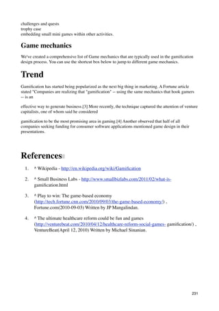 challenges and quests
trophy case
embedding small mini games within other activities.

Game mechanics
We've created a comprehensive list of Game mechanics that are typically used in the gamiﬁcation
design process. You can use the shortcut box below to jump to different game mechanics.


Trend
Gamiﬁcation has started being popularized as the next big thing in marketing. A Fortune article
stated "Companies are realizing that "gamiﬁcation" -- using the same mechanics that hook gamers
-- is an

effective way to generate business.[3] More recently, the technique captured the attention of venture
capitalists, one of whom said he considered

gamiﬁcation to be the most promising area in gaming.[4] Another observed that half of all
companies seeking funding for consumer software applications mentioned game design in their
presentations.




References
  1.   ^ Wikipedia - http://en.wikipedia.org/wiki/Gamiﬁcation

  2.   ^ Small Business Labs - http://www.smallbizlabs.com/2011/02/what-is-
       gamiﬁcation.html

  3.   ^ Play to win: The game-based economy
       (http://tech.fortune.cnn.com/2010/09/03/the-game-based-economy/) ,
       Fortune.com(2010-09-03) Written by JP Mangalindan.

  4.   ^ The ultimate healthcare reform could be fun and games
       (http://venturebeat.com/2010/04/12/healthcare-reform-social-games- gamiﬁcation/) ,
       VentureBeat(April 12, 2010) Written by Michael Sinanian.




                                                                                                 231
 