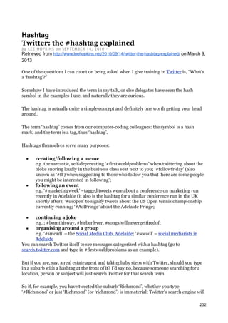 Hashtag
Twitter: the #hashtag explained
b y L EE H OPKI N S on SEPTEM BER 14, 2010 ·
Retrieved from http://www.leehopkins.net/2010/09/14/twitter-the-hashtag-explained/ on March 9,
2013

One of the questions I can count on being asked when I give training in Twitter is, “What’s
a ‘hashtag’?”

Somehow I have introduced the term in my talk, or else delegates have seen the hash
symbol in the examples I use, and naturally they are curious.

The hashtag is actually quite a simple concept and definitely one worth getting your head
around.

The term ‘hashtag’ comes from our computer-coding colleagues: the symbol is a hash
mark, and the term is a tag, thus ‘hashtag’.

Hashtags themselves serve many purposes:

  ■    creating/following a meme
       e.g. the sarcastic, self-deprecating ‘#firstworldproblems’ when twittering about the
       bloke snoring loudly in the business class seat next to you; ‘#followfriday’ (also
       known as ‘#ff’) when suggesting to those who follow you that ‘here are some people
       you might be interested in following’;
  ■    following an event
       e.g. ‘#marketingweek’ –tagged tweets were about a conference on marketing run
       recently in Adelaide (it also is the hashtag for a similar conference run in the UK
       shortly after); ‘#usopen’ to signify tweets about the US Open tennis championship
       currently running; ‘#AdlFringe’ about the Adelaide Fringe;

  ■    continuing a joke
       e.g. ; #bornthisway, #bieberfever, #songsiwillnevergettiredof;
  ■    organising around a group
       e.g. ‘#smcadl’ – the Social Media Club, Adelaide; ‘#socadl’ – social mediarists in
       Adelaide
You can search Twitter itself to see messages categorized with a hashtag (go to
search.twitter.com and type in #firstworldproblems as an example).

But if you are, say, a real estate agent and taking baby steps with Twitter, should you type
in a suburb with a hashtag at the front of it? I’d say no, because someone searching for a
location, person or subject will just search Twitter for that search term.

So if, for example, you have tweeted the suburb ‘Richmond’, whether you type
‘#Richmond’ or just ‘Richmond’ (or ‘richmond’) is immaterial; Twitter’s search engine will

                                                                                            232
 
