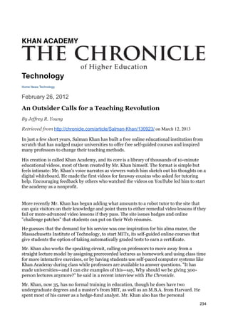 KHAN ACADEMY




Technology
Home News Technology


February 26, 2012

An Outsider Calls for a Teaching Revolution
By Jeffrey R. Young

Retrieved from http://chronicle.com/article/Salman-Khan/130923/ on March 12, 2013

In just a few short years, Salman Khan has built a free online educational institution from
scratch that has nudged major universities to offer free self-guided courses and inspired
many professors to change their teaching methods.

His creation is called Khan Academy, and its core is a library of thousands of 10-minute
educational videos, most of them created by Mr. Khan himself. The format is simple but
feels intimate: Mr. Khan's voice narrates as viewers watch him sketch out his thoughts on a
digital whiteboard. He made the first videos for faraway cousins who asked for tutoring
help. Encouraging feedback by others who watched the videos on YouTube led him to start
the academy as a nonprofit.


More recently Mr. Khan has begun adding what amounts to a robot tutor to the site that
can quiz visitors on their knowledge and point them to either remedial video lessons if they
fail or more-advanced video lessons if they pass. The site issues badges and online
"challenge patches" that students can put on their Web résumés.

He guesses that the demand for his service was one inspiration for his alma mater, the
Massachusetts Institute of Technology, to start MITx, its self-guided online courses that
give students the option of taking automatically graded tests to earn a certificate.

Mr. Khan also works the speaking circuit, calling on professors to move away from a
straight lecture model by assigning prerecorded lectures as homework and using class time
for more interactive exercises, or by having students use self-paced computer systems like
Khan Academy during class while professors are available to answer questions. "It has
made universities—and I can cite examples of this—say, Why should we be giving 300-
person lectures anymore?" he said in a recent interview with The Chronicle.

Mr. Khan, now 35, has no formal training in education, though he does have two
undergraduate degrees and a master's from MIT, as well as an M.B.A. from Harvard. He
spent most of his career as a hedge-fund analyst. Mr. Khan also has the personal
                                                                                            234
 