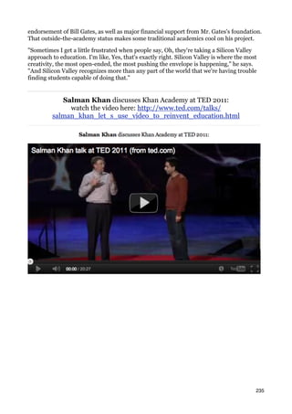 endorsement of Bill Gates, as well as major financial support from Mr. Gates's foundation.
That outside-the-academy status makes some traditional academics cool on his project.

"Sometimes I get a little frustrated when people say, Oh, they're taking a Silicon Valley
approach to education. I'm like, Yes, that's exactly right. Silicon Valley is where the most
creativity, the most open-ended, the most pushing the envelope is happening," he says.
"And Silicon Valley recognizes more than any part of the world that we're having trouble
finding students capable of doing that."


            Salman Khan discusses Khan Academy at TED 2011:
              watch the video here: http://www.ted.com/talks/
         salman_khan_let_s_use_video_to_reinvent_education.html




                                                                                           235
 