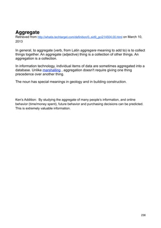 Aggregate
Retrieved from http://whatis.techtarget.com/definition/0,,sid9_gci214504,00.html on March 10,
2013

In general, to aggregate (verb, from Latin aggregare meaning to add to) is to collect
things together. An aggregate (adjective) thing is a collection of other things. An
aggregation is a collection.

In information technology, individual items of data are sometimes aggregated into a
database. Unlike marshalling , aggregation doesn't require giving one thing
precedence over another thing.

The noun has special meanings in geology and in building construction.




Ken’s Addition: By studying the aggregate of many people’s information, and online
behavior (time/money spent), future behavior and purchasing decisions can be predicted.
This is extremely valuable information.




                                                                                            236
 