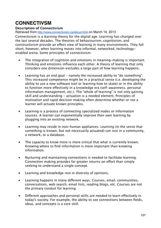 CONNECTIVSM
Description of Connectivism
Retrieved from http://www.connectivism.ca/about.html on March 14, 2013
Connectivism is a learning theory for the digital age. Learning has changed over
the last several decades. The theories of behaviourism, cognitivism, and
constructivism provide an effect view of learning in many environments. They fall
short, however, when learning moves into informal, networked, technology-
enabled arena. Some principles of connectivism:

 ■    The integration of cognition and emotions in meaning-making is important.
      Thinking and emotions inﬂuence each other. A theory of learning that only
      considers one dimension excludes a large part of how learning happens.

 ■    Learning has an end goal - namely the increased ability to "do something".
      This increased competence might be in a practical sense (i.e. developing the
      ability to use a new software tool or learning how to skate) or in the ability
      to function more effectively in a knowledge era (self-awareness, personal
      information management, etc.). The "whole of learning" is not only gaining
      skill and understanding - actuation is a needed element. Principles of
      motivation and rapid decision making often determine whether or not a
      learner will actuate known principles.

 ■    Learning is a process of connecting specialized nodes or information
      sources. A learner can exponentially improve their own learning by
      plugging into an existing network.

 ■    Learning may reside in non-human appliances. Learning (in the sense that
      something is known, but not necessarily actuated) can rest in a community,
      a network, or a database.

 ■    The capacity to know more is more critical that what is currently known.
      Knowing where to ﬁnd information is more important than knowing
      information.

 ■    Nurturing and maintaining connections is needed to facilitate learning.
      Connection making provides far greater returns on effort than simply
      seeking to understand a single concept.

 ■    Learning and knowledge rest in diversity of opinions.

 ■    Learning happens in many different ways. Courses, email, communities,
      conversations, web search, email lists, reading blogs, etc. Courses are not
      the primary conduit for learning.

 ■    Different approaches and personal skills are needed to learn effectively in
      today's society. For example, the ability to see connections between ﬁelds,
      ideas, and concepts is a core skill.


                                                                                 237
 