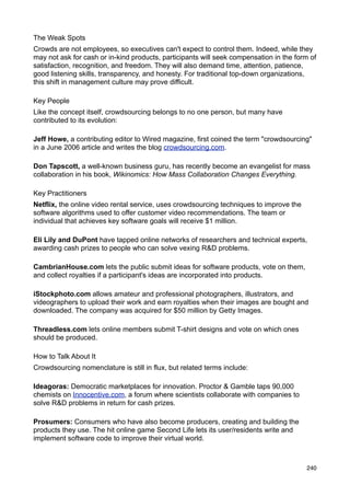 The Weak Spots
Crowds are not employees, so executives can't expect to control them. Indeed, while they
may not ask for cash or in-kind products, participants will seek compensation in the form of
satisfaction, recognition, and freedom. They will also demand time, attention, patience,
good listening skills, transparency, and honesty. For traditional top-down organizations,
this shift in management culture may prove difficult.

Key People
Like the concept itself, crowdsourcing belongs to no one person, but many have
contributed to its evolution:

Jeff Howe, a contributing editor to Wired magazine, first coined the term "crowdsourcing"
in a June 2006 article and writes the blog crowdsourcing.com.

Don Tapscott, a well-known business guru, has recently become an evangelist for mass
collaboration in his book, Wikinomics: How Mass Collaboration Changes Everything.

Key Practitioners
Netflix, the online video rental service, uses crowdsourcing techniques to improve the
software algorithms used to offer customer video recommendations. The team or
individual that achieves key software goals will receive $1 million.

Eli Lily and DuPont have tapped online networks of researchers and technical experts,
awarding cash prizes to people who can solve vexing R&D problems.

CambrianHouse.com lets the public submit ideas for software products, vote on them,
and collect royalties if a participant's ideas are incorporated into products.

iStockphoto.com allows amateur and professional photographers, illustrators, and
videographers to upload their work and earn royalties when their images are bought and
downloaded. The company was acquired for $50 million by Getty Images.

Threadless.com lets online members submit T-shirt designs and vote on which ones
should be produced.

How to Talk About It
Crowdsourcing nomenclature is still in flux, but related terms include:

Ideagoras: Democratic marketplaces for innovation. Proctor & Gamble taps 90,000
chemists on Innocentive.com, a forum where scientists collaborate with companies to
solve R&D problems in return for cash prizes.

Prosumers: Consumers who have also become producers, creating and building the
products they use. The hit online game Second Life lets its user/residents write and
implement software code to improve their virtual world.



                                                                                         240
 
