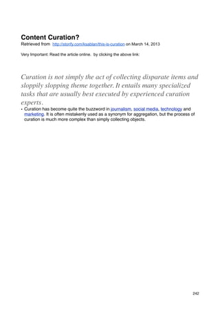Content Curation?
Retrieved from http://storify.com/ksablan/this-is-curation on March 14, 2013

Very Important: Read the article online. by clicking the above link:




Curation is not simply the act of collecting disparate items and
sloppily slopping theme together. It entails many specialized
tasks that are usually best executed by experienced curation
experts.
• Curation has become quite the buzzword in journalism, social media, technology and
  marketing. It is often mistakenly used as a synonym for aggregation, but the process of
  curation is much more complex than simply collecting objects.




                                                                                        242
 