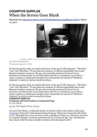 COGNITIVE SURPLUS
When the Screen Goes Blank
Retrieved from http://www.nytimes.com/2010/08/08/books/review/Manjoo-t.html on March
14, 2013




            “Florida, 1963” © Lee Friedlander, courtesy of Fraenkel Gallery, San Francisco
By FARHAD MANJOO
Published: August 6, 2010

It’s become gauche, lately, to criticize television. In the age of “The Sopranos,” “The Wire,”
“Lost” and “Mad Men,” TV has achieved a measure of cultural respectability that would
flummox longtime naysayers. The guy who constantly mentions he doesn’t own a
television is an Onion joke. If you really believe that TV is a wasteland, you’re either a
crank, a pedant or unfortunate enough to have missed that one episode of “Battlestar
Galactica” in which we find out about the Cylons.

It’s become gauche, lately, to criticize television. In the age of “The Sopranos,” “The Wire,”
“Lost” and “Mad Men,” TV has achieved a measure of cultural respectability that would
flummox longtime naysayers. The guy who constantly mentions he doesn’t own a
television is an Onion joke. If you really believe that TV is a wasteland, you’re either a
crank, a pedant or unfortunate enough to have missed that one episode of “Battlestar
Galactica” in which we find out about the Cylons.
COGNITIVE SURPLUS
Creativity and Generosity in a Connected Age
By Clay Shirky
242 pp. The Penguin Press. $25.95

Or you’re Clay Shirky, a celebrated scholar of Internet culture who teaches at New York
University’s Interactive Telecommunications Program. Shirky isn’t concerned with what’s
on TV. What galls him is how much we watch, regardless of what’s on. Television, he writes
in “Cognitive Surplus: Creativity and Generosity in a Connected Age,” has “absorbed the
lion’s share of the free time available to citizens of the developed world.”



                                                                                           243
 