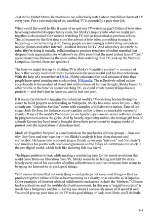 Just in the United States, he maintains, we collectively watch about 200 billion hours of TV
every year. For a vast majority of us, watching TV is essentially a part-time job.

What would the world be like if many of us quit our TV-watching gigs? Critics of television
have long lamented its opportunity costs, but Shirky’s inquiry into what we might join
together to do instead if we weren’t watching TV isn’t as fantastical as previous efforts.
That’s because for the first time since the advent of television, something strange is
happening — we’re turning it off. Young people are increasingly substituting computers,
mobile phones and other Internet--enabled devices for TV. And when they do watch the
tube, they’re doing it socially, collaborating to produce terabytes of online material that
deepens their appreciation for whatever’s on. (For proof that the most ardent fans of “Lost”
spend more time discussing the show online than watching it on TV, look up the Web site
Lostpedia. Careful, there are spoilers.)

The time we might free up by ditching TV is Shirky’s “cognitive surplus” — an ocean of
hours that society could contribute to endeavors far more useful and fun than television.
With the help of a researcher at I.B.M., Shirky calculated the total amount of time that
people have spent creating one such project, Wikipedia. The collectively edited online
encyclopedia is the product of about 100 million hours of human thought, Shirky found. In
other words, in the time we spend watching TV, we could create 2,000 Wikipedia-size
projects — and that’s just in America, and in just one year.

If it seems far-fetched to imagine the industrial world’s TV-watching hordes fleeing the
couch to build projects as demanding as Wikipedia, Shirky has some news for you — they
already are. “Cognitive Surplus” teems with examples of collaborative action. Fans of the
singer Josh Groban, for instance, came together online to form a remarkably successful
charity. Many of the world’s Web sites run on Apache, open-source server software created
by programmers across the globe. And by loosely organizing online, the teenage girl fans of
a South Korean boy band nearly brought down their government by staging weeks of
protest over the importation of American beef.

Much of “Cognitive Surplus” is a meditation on the mechanics of these groups — how and
why they form and stay together — but Shirky’s analysis is too often abstruse and
scattershot. He lapses into academic jargon (brush up on your “intrinsic” and “extrinsic”)
and muddies his points with needless digressions on the follies of institutions still stuck in
the pre-digital world, which feels like shooting fish in a barrel.

The bigger problem is that, while making a convincing case for the social revolution that
could come from our liberation from TV, Shirky seems to be telling just half the story.
Nearly every one of his examples of online collectivism is positive; everyone here seems to
be using the Internet to do such good things.

Yet it seems obvious that not everything — and perhaps not even most things — that we
produce together online will be as heartwarming as a charity or as valuable as Wikipedia.
Other examples of Internet-abetted collaborative endeavors include the “birthers,” Chinese
hacker collectives and the worldwide jihadi movement. In this way a “cognitive surplus” is
much like a budgetary surplus — having one doesn’t necessarily mean we’ll spend it well.
You could give up your time at the TV to do good things or bad; most likely you’ll do both.




                                                                                           244
 