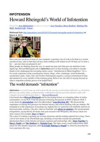 INFOTENSION
Howard Rheingold’s World of Infotention
Posted by Ann Michaelsen on Jan 27, 2012 in Less Teacher, More Student, Making The
Shift, Student Life, Voices |

Retrieved from http://plpnetwork.com/2012/01/27/howard-rheingolds-world-of-infotention/ on
March 9, 2013




Have you ever sat down in front of your computer, expecting a lot of work to be done in a certain
amount of time, only to ﬁnd that you have done nothing work-related at all? Or that you’ve done a
lot — just not what you planned to do?
Many people are thinking about the way we spend our time and what gets our attention in this
digital age. Howard Rheingold calls it infotention and I’ve been learning a lot about it recently
thanks to his challenging but rewarding online course, “Introduction to Mind Ampliﬁers.” It’s a
ﬁve-week experience using asynchronous forums, blogs, wikis, mindmaps, social bookmarks,
synchronous audio, video, chat, and Twitter. Participation requires a serious commitment of time
and attention by every member of the learning group. Believe me, the skill of staying focused on
what is important certainly proves to be helpful here!

The world demands “infotention”
Infotention is a word I came up with to describe the psycho-social-techno skill/tools we all need to
ﬁnd our way online today, a mind-machine combination of brain-powered attention skills with
computer-powered information ﬁlters. ~ Howard Rheingold
I ﬁrst heard about Howard Rheingold and his fascinating history as a founding father of online
communities via my PLN. I had the pleasure of hearing him present at ISTE in Denver 2010. I
wrote about the presentation where he talked about “crap detection 101.” He discussed the
importance of sharing best practices for Internet literacy and critical thinking with our students. He
reminded us of the importance of teaching our students how to search the web skillfully and how to
ﬁnd trustworthy websites. (See this video on YouTube with advice to students.) He recommended
triangulation, saying that by all means start your research with Wikipedia, but always check two
more sources (for example, here and here!)
The course I’m taking is pointing me in many directions and the reading material list is long. I have
a lot of new books in my iPad Kindle app, including several that examine the potentially
detrimental effects of the Internet on human cognition and relationships, like: Alone Together by
Sherry Turkle and The Shallows by Nicholas Carr. The latter wrote a much-talked-about 2008
article for The Atlantic magazine called Is Google Making Us Stupid? in which he described his
own experience this way:

                                                                                                   246
 