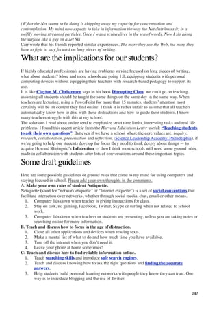 (W)hat the Net seems to be doing is chipping away my capacity for concentration and
contemplation. My mind now expects to take in information the way the Net distributes it: in a
swiftly moving stream of particles. Once I was a scuba diver in the sea of words. Now I zip along
the surface like a guy on a Jet Ski.
Carr wrote that his friends reported similar experiences. The more they use the Web, the more they
have to ﬁght to stay focused on long pieces of writing.

What are the implications for our students?
If highly educated professionals are having problems staying focused on long pieces of writing,
what about students? More and more schools are going 1:1, equipping students with personal
computing devices without equipping their teachers with research-based pedagogy to support its
use.
It is like Clayton M. Christensen says in his book Disrupting Class: we can’t go on teaching,
assuming all students should be taught the same things on the same day in the same way. When
teachers are lecturing, using a PowerPoint for more than 15 minutes, students’ attention most
certainly will be on content they ﬁnd online! I think it is rather unfair to assume that all teachers
automatically know how to deal with these distractions and how to guide their students. I know
many teachers struggle with this at my school.
The solutions I read about online tend to emphasize strict time limits, interesting tasks and real life
problems. I found this recent article from the Harvard Education Letter useful: “Teaching students
to ask their own questions”. But even if we have a school where the core values are: inquiry,
research, collaboration, presentation and reﬂection, (Science Leadership Academy, Philadelphia), if
we’re going to help our students develop the focus they need to think deeply about things — to
acquire Howard Rheingold’s Infotention — then I think most schools will need some ground rules,
made in collaboration with students after lots of conversations around these important topics.

Some draft guidelines
Here are some possible guidelines or ground rules that come to my mind for using computers and
staying focused in school. Please add your own thoughts in the comments.
A. Make your own rules of student Netiquette.
Netiquette (short for “network etiquette” or “Internet etiquette”) is a set of social conventions that
facilitate interaction over networks, whether through social media, chat, email or other means.
   1. Computer lids down when teacher is giving instructions for class.
   2. Stay on task, no gaming, Facebook, Twitter, Skype or surﬁng when not related to school
         work.
   3. Computer lids down when teachers or students are presenting, unless you are taking notes or
         searching online for more information.
B. Teach and discuss how to focus in the age of distraction.
   1. Close all other applications and devices when reading texts.
   2. Make a mental list of what to do and how much time you have available.
   3. Turn off the internet when you don’t need it.
   4. Leave your phone at home sometimes!
C: Teach and discuss how to ﬁnd reliable information online.
   1. Teach searching skills and introduce safe search engines.
   2. Teach and discuss knowing how to ask the right questions and ﬁnding the accurate
         answers.
   3. Help students build personal learning networks with people they know they can trust. One
         way is to introduce blogging and the use of Twitter.


                                                                                                   247
 