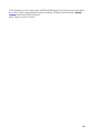 I’ll be spending two more virtual weeks with Howard Rheingold. If you’d like to know more about
his e-course, which is characterized by many good things, including small enrollment, visit this
webpage at the Social Media Classroom.
Image: Joi Ito, Creative Commons




                                                                                             248
 