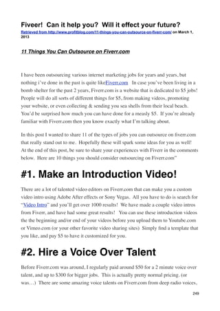 Fiveer! Can it help you? Will it effect your future?
Retrieved from http://www.profitblog.com/11-things-you-can-outsource-on-fiverr-com/ on March 1,
2013



11 Things You Can Outsource on Fiverr.com



I have been outsourcing various internet marketing jobs for years and years, but
nothing i’ve done in the past is quite likeFiverr.com   In case you’ve been living in a
bomb shelter for the past 2 years, Fiverr.com is a website that is dedicated to $5 jobs! 
People will do all sorts of different things for $5, from making videos, promoting
your website, or even collecting & sending you sea shells from their local beach. 
You’d be surprised how much you can have done for a measly $5.  If you’re already
familiar with Fiverr.com then you know exactly what I’m talking about.

In this post I wanted to share 11 of the types of jobs you can outsource on ﬁverr.com
that really stand out to me.  Hopefully these will spark some ideas for you as well!  
At the end of this post, be sure to share your experiences with Fiverr in the comments
below.  Here are 10 things you should consider outsourcing on Fiverr.com”


#1. Make an Introduction Video!
There are a lot of talented video editors on Fiverr.com that can make you a custom
video intro using Adobe After effects or Sony Vegas.  All you have to do is search for
“Video Intro” and you’ll get over 1000 results!  We have made a couple video intros
from Fiverr, and have had some great results!   You can use these introduction videos
the the beginning and/or end of your videos before you upload them to Youtube.com
or Vimeo.com (or your other favorite video sharing sites)  Simply ﬁnd a template that
you like, and pay $5 to have it customized for you.


#2. Hire a Voice Over Talent
Before Fiverr.com was around, I regularly paid around $50 for a 2 minute voice over
talent, and up to $300 for bigger jobs.  This is actually pretty normal pricing. (or
was…)  There are some amazing voice talents on Fiverr.com from deep radio voices,

                                                                                              249
 