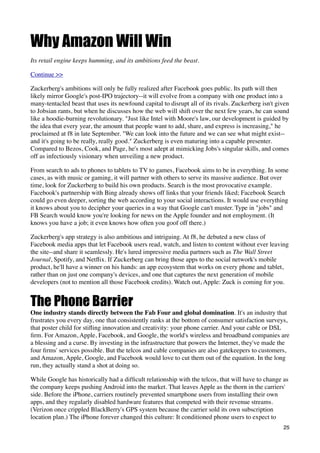 Why Amazon Will Win
Its retail engine keeps humming, and its ambitions feed the beast.

Continue >>

Zuckerberg's ambitions will only be fully realized after Facebook goes public. Its path will then
likely mirror Google's post-IPO trajectory--it will evolve from a company with one product into a
many-tentacled beast that uses its newfound capital to disrupt all of its rivals. Zuckerberg isn't given
to Jobsian rants, but when he discusses how the web will shift over the next few years, he can sound
like a hoodie-burning revolutionary. "Just like Intel with Moore's law, our development is guided by
the idea that every year, the amount that people want to add, share, and express is increasing," he
proclaimed at f8 in late September. "We can look into the future and we can see what might exist--
and it's going to be really, really good." Zuckerberg is even maturing into a capable presenter.
Compared to Bezos, Cook, and Page, he's most adept at mimicking Jobs's singular skills, and comes
off as infectiously visionary when unveiling a new product.

From search to ads to phones to tablets to TV to games, Facebook aims to be in everything. In some
cases, as with music or gaming, it will partner with others to serve its massive audience. But over
time, look for Zuckerberg to build his own products. Search is the most provocative example.
Facebook's partnership with Bing already shows off links that your friends liked; Facebook Search
could go even deeper, sorting the web according to your social interactions. It would use everything
it knows about you to decipher your queries in a way that Google can't muster. Type in "jobs" and
FB Search would know you're looking for news on the Apple founder and not employment. (It
knows you have a job; it even knows how often you goof off there.)

Zuckerberg's app strategy is also ambitious and intriguing. At f8, he debuted a new class of
Facebook media apps that let Facebook users read, watch, and listen to content without ever leaving
the site--and share it seamlessly. He's lured impressive media partners such as The Wall Street
Journal, Spotify, and Netﬂix. If Zuckerberg can bring those apps to the social network's mobile
product, he'll have a winner on his hands: an app ecosystem that works on every phone and tablet,
rather than on just one company's devices, and one that captures the next generation of mobile
developers (not to mention all those Facebook credits). Watch out, Apple: Zuck is coming for you.


The Phone Barrier
One industry stands directly between the Fab Four and global domination. It's an industry that
frustrates you every day, one that consistently ranks at the bottom of consumer satisfaction surveys,
that poster child for stiﬂing innovation and creativity: your phone carrier. And your cable or DSL
ﬁrm. For Amazon, Apple, Facebook, and Google, the world's wireless and broadband companies are
a blessing and a curse. By investing in the infrastructure that powers the Internet, they've made the
four ﬁrms' services possible. But the telcos and cable companies are also gatekeepers to customers,
and Amazon, Apple, Google, and Facebook would love to cut them out of the equation. In the long
run, they actually stand a shot at doing so.

While Google has historically had a difﬁcult relationship with the telcos, that will have to change as
the company keeps pushing Android into the market. That leaves Apple as the thorn in the carriers'
side. Before the iPhone, carriers routinely prevented smartphone users from installing their own
apps, and they regularly disabled hardware features that competed with their revenue streams.
(Verizon once crippled BlackBerry's GPS system because the carrier sold its own subscription
location plan.) The iPhone forever changed this culture: It conditioned phone users to expect to
                                                                                                     25
 