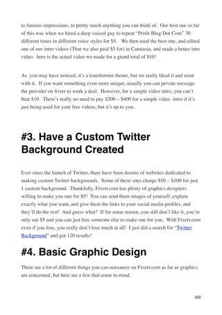 to famous impressions, to pretty much anything you can think of.  Our best use so far
of this was when we hired a deep voiced guy to repeat “Proﬁt Blog Dot Com” 30
different times in different voice styles for $5.   We then used the best one, and edited
one of our intro videos (That we also paid $5 for) in Camtasia, and made a better into
video.  here is the actual video we made for a grand total of $10!


As  you may have noticed, it’s a transformer theme, but we really liked it and went
with it.  If you want something even more unique, usually you can private message
the provider on ﬁverr to work a deal.  However, for a simple video intro, you can’t
beat $10.  There’s really no need to pay $200 – $400 for a simple video  intro if it’s
just being used for your free videos, but it’s up to you.

 


#3. Have a Custom Twitter
Background Created

Ever since the launch of Twitter, there have been dozens of websites dedicated to
making custom Twitter backgrounds.  Some of these sites charge $50 – $100 for just
1 custom background.  Thankfully, Fiverr.com has plenty of graphics designers
willing to make you one for $5!  You can send them images of yourself, explain
exactly what you want, and give them the links to your social media proﬁles, and
they’ll do the rest!  And guess what?  If for some reason, you still don’t like it, you’re
only out $5 and you can just hire someone else to make one for you.  With Fiverr.com
even if you lose, you really don’t lose much at all!  I just did a search for “Twitter
Background” and got 120 results!


#4. Basic Graphic Design
There are a lot of different things you can outsource on Fiverr.com as far as graphics
are concerned, but here are a few that come to mind.



                                                                                       250
 
