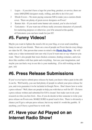 1    Logos -  if you don’t have a logo for your blog, product, or service, there are
      some AMAZING designers ready, willing, and able to do it for you!
  2    Ebook Covers – No more paying someone $40 to make you a custom ebook
      cover.  There are plenty of great ecover designers on Fiverr!
  3    Banner Ads – If you need some banner ads created, you’re also in luck!
  4    Caricatures – If you want one of those really awesome characters of yourself,
      for marketing purposes or otherwise, you’d be amazed at the quality
      of Caricatures you can have made for just $5!

#5. Funny Videos!
Maybe you want to lighten the mood a bit on your blog, or even send something
funny to one of your friends.  There are a ton of people on Fiverr that do crazy things
on video for $5.  One person that comes to mind is the Plastic Bag Man .  He will
make you a video testimonial (not sure why’d you’d want one) or say whatever you
want.  There’s also people that wear chicken costumes, hotdog costumes, and even
dress like zombies with face paint and everything.  Just use your imagination, and
maybe you can ﬁnd a way to use this is your marketing.  (I’m still working on that
part.. lol)


#6. Press Release Submissions
If you’ve ever had to submit press releases by hand, you know what a pain in the a$$
it can be.  Well luckily, you can ﬁnd plenty of people to submit your press release for
you, and even guarantee it to be included in Google News.  Don’t know how to write
a press release?  Well, there are people to help you with that as well for $5!  (To have
a press release written and submitted for $10 is insane! Just make sure to do your
research on who you hire ﬁrst).  Also, if you do decide to hire someone to write your
press release on Fiverr.com, MAKE SURE to proof read it ﬁrst.  There is obviously a
chance you’ll get a sub-par press release, but in my mind it’s worth the gamble.  If
anything, you’ll have a good base to work with.


#7. Have your Ad Played on an
Internet Radio Show!
                                                                                     251
 
