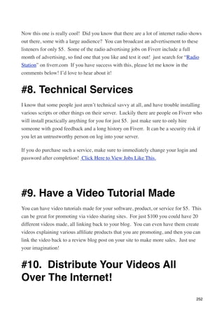 Now this one is really cool!  Did you know that there are a lot of internet radio shows
out there, some with a large audience?  You can broadcast an advertisement to these
listeners for only $5.  Some of the radio advertising jobs on Fiverr include a full
month of advertising, so ﬁnd one that you like and test it out!  just search for “Radio
Station” on ﬁverr.com  If you have success with this, please let me know in the
comments below! I’d love to hear about it!


#8. Technical Services
I know that some people just aren’t technical savvy at all, and have trouble installing
various scripts or other things on their server.  Luckily there are people on Fiverr who
will install practically anything for you for just $5.  just make sure to only hire
someone with good feedback and a long history on Fiverr.  It can be a security risk if
you let an untrustworthy person on log into your server.

If you do purchase such a service, make sure to immediately change your login and
password after completion!  Click Here to View Jobs Like This.




#9. Have a Video Tutorial Made
You can have video tutorials made for your software, product, or service for $5.  This
can be great for promoting via video sharing sites.  For just $100 you could have 20
different videos made, all linking back to your blog.  You can even have them create
videos explaining various afﬁliate products that you are promoting, and then you can
link the video back to a review blog post on your site to make more sales.  Just use
your imagination!


#10.  Distribute Your Videos All
Over The Internet!
                                                                                     252
 
