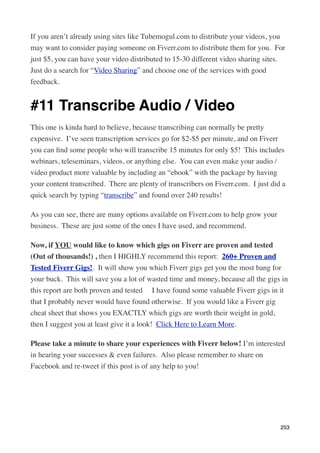 If you aren’t already using sites like Tubemogul.com to distribute your videos, you
may want to consider paying someone on Fiverr.com to distribute them for you.  For
just $5, you can have your video distributed to 15-30 different video sharing sites. 
Just do a search for “Video Sharing” and choose one of the services with good
feedback.


#11 Transcribe Audio / Video
This one is kinda hard to believe, because transcribing can normally be pretty
expensive.  I’ve seen transcription services go for $2-$5 per minute, and on Fiverr
you can ﬁnd some people who will transcribe 15 minutes for only $5!  This includes
webinars, teleseminars, videos, or anything else.  You can even make your audio /
video product more valuable by including an “ebook” with the package by having
your content transcribed.  There are plenty of transcribers on Fiverr.com.  I just did a
quick search by typing “transcribe” and found over 240 results!

As you can see, there are many options available on Fiverr.com to help grow your
business.  These are just some of the ones I have used, and recommend.

Now, if YOU would like to know which gigs on Fiverr are proven and tested
(Out of thousands!) , then I HIGHLY recommend this report:  260+ Proven and
Tested Fiverr Gigs!.  It will show you which Fiverr gigs get you the most bang for
your buck.  This will save you a lot of wasted time and money, because all the gigs in
this report are both proven and tested    I have found some valuable Fiverr gigs in it
that I probably never would have found otherwise.  If you would like a Fiverr gig
cheat sheet that shows you EXACTLY which gigs are worth their weight in gold,
then I suggest you at least give it a look!  Click Here to Learn More.

Please take a minute to share your experiences with Fiverr below! I’m interested
in hearing your successes & even failures.  Also please remember to share on
Facebook and re-tweet if this post is of any help to you!




                                                                                      253
 