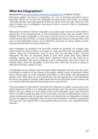 What Are Infographics?
Retrieved from http://www.wisegeek.com/what-is-infographics.htm on March 10, 2013
Information graphics, also known as infographics, are a way of presenting information, data, or
knowledge with the use of visual tools. Infographics are quite ancient; early humans, for example,
made maps and other visual representations of their lives which can be seen today. There are a wide
range of modern uses for infographics, from maps of subway systems to slides in a presentation
given at a conference.

Many people are familiar with basic infographics, like weather maps, which have small symbols to
indicate areas of low and high pressure, as well as predictions for snow, rain, and sunshine. You've
probably also made an infographic at some point in your life if you've ever drawn out a quick map
to help someone ﬁnd your house, or created a chart graphing data which you collected. These small
units of visual information contain a lot of information when they are closely studied, and they
organize that information in a very accessible way.

Some infographics are designed to be universally readable and accessible. For example, many
people around the world recognize a red octagon as a stop sign. Other road sign graphics clearly
illustrate things like T-intersections, areas of curvy road, and upcoming merges. Universal
infographics like these are immensely helpful in areas where people speak many different
languages, making signs such as ”merge ahead” impractical because the sign would not be
universally understood. They are also sometimes used as communication tools; some travelers, for
example, bring a chart with infographics of their basic needs which they can point to, asking for
things like a bed, food, a phone, or water.

An infographic can also include verbal information. Many infographics like maps have keys which
are designed to explain all of the elements of the graphic, making it easier to understand. Others,
such as subway maps, use words to designate each station, as well as bright colors illustrating the
different routes. When charts are used to present data, they also typically have verbal information;
the side of a bar graph, for example, might explain that one axis showed the number of people with
cars, while the other side indicated which country the car owners lived in.

Visual presentation of information is a powerful tool. Sometimes a complex concept can be more
quickly understood with the use of infographics than through words. The universal comprehension
factor is also very valuable in a mixed group, and the use of infographics ensures that information
will be accessible to people thousands of years in the future, who may not understand the system of
written communication used; for example, nuclear waste disposal sites use infographics to explain
that they are dangerous. Infographics have also been used in attempts to establish communication
with alien races who might be able to understand drawings even if they can't comprehend human
languages.




                                                                                                254
 