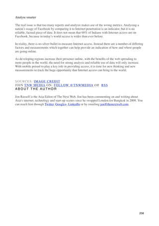 Analyse smarter

The real issue is that too many reports and analysis makes use of the wrong metrics. Analysing a
nation’s usage of Facebook by comparing it to Internet penetration is an indicator, but it is no
reliable, factual piece of data. It does not mean that 68% of Indians with Internet access are on
Facebook, because in today’s world access is wider than ever before.

In reality, there is no silver bullet to measure Internet access. Instead there are a number of differing
factors and measurements which together can help provide an indication of how and where people
are going online.

As developing regions increase their presence online, with the beneﬁts of the web spreading to
more people in the world, the need for strong analysis and reliable use of data will only increase.
With mobile poised to play a key role in providing access, it is time for new thinking and new
measurements to track the huge opportunity that Internet access can bring to the world.


SOURCES: IMAGE CREDIT
JOIN TNW MEDIA ON: FOLLOW @TNWMEDIA OR  RSS
ABOUT THE AUTHOR

Jon Russell is the Asia Editor of The Next Web. Jon has been commenting on and writing about
Asia's internet, technology and start-up scenes since he swapped London for Bangkok in 2008. You
can reach him through Twitter, Google+, LinkedIn or by emailing jon@thenextweb.com.




                                                                                                      258
 