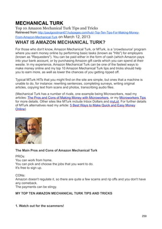 MECHANICAL TURK
Top 10 Amazon Mechanical Turk Tips and Tricks
Retrieved from http://paulgoodman67.hubpages.com/hub/-Top-Ten-Tips-For-Making-Money-
From-Amazon-Mechanical-Turk   on March 12, 2013
WHAT IS AMAZON MECHANICAL TURK?
For those who don't know, Amazon Mechanical Turk, or MTurk, is a 'crowdsource' program
where you earn money online by performing basic tasks (known as "Hits") for employers
(known as "Requesters"). You can be paid either in the form of cash (which Amazon pays
into your bank account, or by purchasing Amazon gift cards which you can spend at their
wesite. In my experience, Amazon Mechanical Turk can be one of the fastest ways to
make money online and my top 10 Amazon Mechanical Turk tips and tricks should help
you to earn more, as well as lower the chances of you getting ripped off.

Typical MTurk HITs that you might find on the site are simple, but ones that a machine is
unable to do, for instance: rewriting sentences, completing surveys, writing original
articles, copying text from scans and photos, transcribing audio files.

(Mechanical Turk has a number of rivals, one example being Microworkers, read my
articles: The Pros and Cons of Making Money with Microworkers, or my Microworkers Tips
for more details. Other sites like MTurk include Inbox Dollars and myLot. For further details
of MTurk alternatives read my article: 5 Best Ways to Make Quick and Easy Money
Online)




The Main Pros and Cons of Amazon Mechanical Turk
PROs:
You can work from home.
You can pick and choose the jobs that you want to do.
It's free to sign up.

CONs:
Amazon doesn't regulate it, so there are quite a few scams and rip offs and you don't have
any comeback.
The payments can be stingy.

MY TOP TEN AMAZON MECHANICAL TURK TIPS AND TRICKS


1. Watch out for the scammers!


                                                                                          259
 