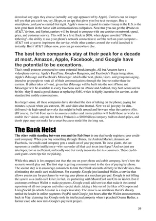 download any apps they choose (actually, any app approved of by Apple). Carriers can no longer
tell you that you can't run, say, Skype, or an app that gives you free text messages. Buy a
smartphone, and you've earned that right. Apple's move to expand its carrier lineup in the U.S. is the
next great front in the battle with communications companies. Now that you can get the iPhone on
AT&T, Verizon, and Sprint, carriers will be forced to compete with one another on network speed,
price, and customer service. This will be a ﬁrst: Back in 2009, when Apple unveiled "iPhone
tethering"--the ability to use your phone's network connection to surf the web on your computer--
AT&T took a year to implement the service, while other carriers around the world launched it
instantly. But if AT&T dithers now, you can go somewhere else.

The best tech companies stay at their peak for a decade
at most. Amazon, Apple, Facebook, and Google have
the potential to be exceptions.
That's small potatoes compared to some potential breakthroughs. All but Amazon have a
videophone service: Apple's FaceTime, Google+ Hangouts, and Facebook's Skype integration.
Apple's iMessage and Facebook's Messenger, which offer text, photo, video, and group messaging,
intend to get people to route all of their communications through the Internet rather than the
carriers. If either takes off--and, given that iMessage will be built into the next iPhone and
Messenger will be available to every Facebook user on iPhone and Android, they both seem sure to
be hits--they'll stand a good chance at replacing SMS, which is highly lucrative for carriers, as the
standard for mobile conversations.

In a larger sense, all these companies have devalued the idea of talking on the phone; paying for
minutes is passé when you can text, IM, and video chat instead. Now we all just pay for data,
delivered via high-speed networks that might be built around and between what the carriers offer.
(Of course, the Fab Four seems to assume retailers and municipalities will build those networks to
enable their vision--anyone but them.) Verizon is a $100 billion company built on dumb pipes, and
dumb pipes may not make for a smart business model for the long run.


The Bank Heist
The other outﬁt standing between you and the Fab Four is one that barely registers: your credit-
card company. When you buy something through iTunes, the Android Market, Amazon, or
Facebook, the credit-card company gets a small cut of your payment. To these giants, the cut
represents a terrible inefﬁciency--why surrender all that cash to an interloper? And not just any
interloper, but an inefﬁcient, unfriendly one that rarely innovates for its consumers. These credit-
card giants seem ripe for the picking.

While this attack is less mapped out than the one on your phone and cable company, here's how the
scenario would play out. The ﬁrst step is getting consumers used to the idea of paying by phone.
The second step is to encourage consumers to link their bank accounts directly to their devices, thus
eliminating the credit-card middleman. For example, Google just launched Wallet, a service that
allows you to pay for purchases by waving your phone at a merchant paypad. Google is not billing
the system as a credit-card killer; in fact, it's partnering with MasterCard and Citi on Wallet. But if
customers embrace Wallet to make payments, Google could add services that make it the central
repository of all our coupons and other special deals, taking a bite out of the likes of Groupon and
LivingSocial (in which Amazon is a major investor). The move is so ambitious that it's already
rattled the leader in online payments: PayPal sued Google just hours after the Wallet announcement,
back in May, claiming that Google stole its intellectual property when it poached Osama Bedier, a
former exec who now runs Google's payment project.

                                                                                                    26
 
