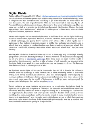 Digital Divide
Retrieved from February 26, 2013 from: http://www.wisegeek.com/what-is-the-digital-divide.htm
The digital divide refers to the gap between people who possess regular access to technology, (such
as computers and their related functions like ability to get on the Internet), and those who do not
have this access. The term originated in the 1990s and was much used in early days by the US
President Clinton’s Administration to discuss what could be done about bridging this gap. There are
many ways to look at or consider the digital divide. For people like President Clinton, the divide
separated the “haves and have-nots” within the US. Other people evaluate how a perceived divide
may affect countries, populations, or races.

Internet and computer use has undoubtedly increased in the United States and the digital divide may
be smaller within certain populations. However, it remains a fact that poorer people may not be able
to afford technology, and poorly funded schools aren’t always able to offer regular use of
technology to their students. In contrast, students in middle class and upper class families, and in
schools that have medium to excellent funding, may have technology at home and school. This
gives them considerable advantages over those whose homes and schools don’t have the same
offerings.

Another point of concern in the US is the way access to technology may divide large minority
groups from Caucasians. Smaller percentages of African American and Hispanic citizens regularly
use or have access to information technology. Since there exists so much possible beneﬁt of
learning how to use computers and how to take advantage of web materials, one argument is that
the digital divide keeps people in certain social groups poor and ignorant to a degree. The Reverend
Jesse Jackson referred to it as an apartheid of sorts.

As signiﬁcant as the digital divide may be in countries like the US or Canada, the differences
between access to technology in these countries and in most developing nations is even more
striking. Even heavily industrialized nations like China have far fewer people able to regularly use
computers and access the Internet. Poorer nations are divided even more from richer nations in this
respect, and many argue that the wealth of information available to poorer nations through the
Internet could help improve lives and put an end to poverty.

To this end there are many charitable and government run organizations that help to shrink the
digital divide by providing computers or funding to get computers to individuals or educational
institutions. They may address the divide in a speciﬁc country that is developing too. However, this
can be problematic. In countries with severe poverty, many feel that ﬁrst efforts should go toward
providing clean water, medical care and food as needed instead of giving people technology access.
Moreover, in areas that don’t have electricity sources, digital materials can be relatively useless, and
some argue trying to end the digital divide in extremely poor countries may not be possible until
these countries achieve certain quality of living standards.




                                                                                                    262
 