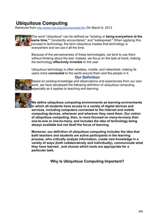 Ubiquitous Computing
Retrieved from http://www.rcet.org/ubicomp/what.htm On March 6, 2013

           The word "ubiquitous" can be defined as "existing or being everywhere at the
           same time," "constantly encountered," and "widespread." When applying this
           concept to technology, the term ubiquitous implies that technology is
           everywhere and we use it all the time.

           Because of the pervasiveness of these technologies, we tend to use them
           without thinking about the tool. Instead, we focus on the task at hand, making
           the technology effectively invisible to the user.

           Ubiquitous technology is often wireless, mobile, and networked, making its
           users more connected to the world around them and the people in it.
                                          Our Definition
           Based on existing knowledge and observations and experiences from our own
           work, we have developed the following definition of ubiquitous computing,
           especially as it applies to teaching and learning:



           We define ubiquitous computing environments as learning environments
           in which all students have access to a variety of digital devices and
           services, including computers connected to the Internet and mobile
           computing devices, whenever and wherever they need them. Our notion
           of ubiquitous computing, then, is more focused on many-to-many than
           one-to-one or one-to-many, and includes the idea of technology being
           always available but not itself the focus of learning.

           Moreover, our definition of ubiquitous computing includes the idea that
           both teachers and students are active participants in the learning
           process, who critically analyze information, create new knowledge in a
           variety of ways (both collaboratively and individually), communicate what
           they have learned , and choose which tools are appropriate for a
           particular task.


                        Why Is Ubiquitous Computing Important?




                                                                                        263
 