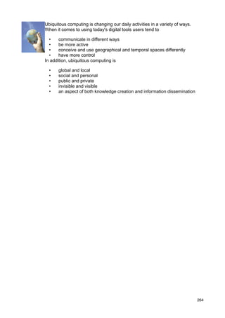 Ubiquitous computing is changing our daily activities in a variety of ways.
When it comes to using today's digital tools users tend to

  •    communicate in different ways
  •    be more active
  •    conceive and use geographical and temporal spaces differently
  •    have more control
In addition, ubiquitous computing is

  •   global and local
  •   social and personal
  •   public and private
  •   invisible and visible
  •   an aspect of both knowledge creation and information dissemination




                                                                              264
 