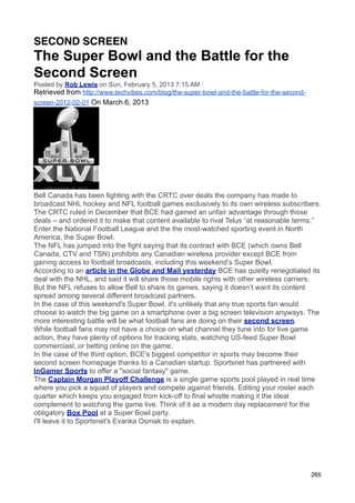 SECOND SCREEN
The Super Bowl and the Battle for the
Second Screen
Posted by Rob Lewis on Sun, February 5, 2013 7:15 AM ·
Retrieved from http://www.techvibes.com/blog/the-super-bowl-and-the-battle-for-the-second-
screen-2012-02-01 On March 6, 2013




Bell Canada has been fighting with the CRTC over deals the company has made to
broadcast NHL hockey and NFL football games exclusively to its own wireless subscribers.
The CRTC ruled in December that BCE had gained an unfair advantage through those
deals – and ordered it to make that content available to rival Telus “at reasonable terms.”
Enter the National Football League and the the most-watched sporting event in North
America, the Super Bowl.
The NFL has jumped into the fight saying that its contract with BCE (which owns Bell
Canada, CTV and TSN) prohibits any Canadian wireless provider except BCE from
gaining access to football broadcasts, including this weekend’s Super Bowl.
According to an article in the Globe and Mail yesterday BCE has quietly renegotiated its
deal with the NHL, and said it will share those mobile rights with other wireless carriers.
But the NFL refuses to allow Bell to share its games, saying it doesn’t want its content
spread among several different broadcast partners.
In the case of this weekend's Super Bowl, it's unlikely that any true sports fan would
choose to watch the big game on a smartphone over a big screen television anyways. The
more interesting battle will be what football fans are doing on their second screen.
While football fans may not have a choice on what channel they tune into for live game
action, they have plenty of options for tracking stats, watching US-feed Super Bowl
commerciasl, or betting online on the game.
In the case of the third option, BCE's biggest competitor in sports may become their
second screen homepage thanks to a Canadian startup. Sportsnet has partnered with
InGamer Sports to offer a "social fantasy" game.
The Captain Morgan Playoff Challenge is a single game sports pool played in real time
where you pick a squad of players and compete against friends. Editing your roster each
quarter which keeps you engaged from kick-off to final whistle making it the ideal
complement to watching the game live. Think of it as a modern day replacement for the
obligatory Box Pool at a Super Bowl party.
I'll leave it to Sportsnet's Evanka Osmak to explain.




                                                                                             265
 