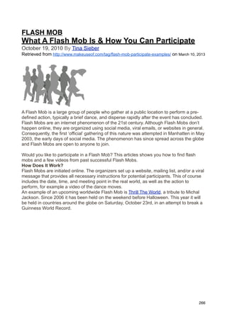 FLASH MOB
What A Flash Mob Is & How You Can Participate
October 19, 2010 By Tina Sieber
Retrieved from http://www.makeuseof.com/tag/flash-mob-participate-examples/ on March 10, 2013




A Flash Mob is a large group of people who gather at a public location to perform a pre-
defined action, typically a brief dance, and disperse rapidly after the event has concluded.
Flash Mobs are an internet phenomenon of the 21st century. Although Flash Mobs don’t
happen online, they are organized using social media, viral emails, or websites in general.
Consequently, the first ‘official’ gathering of this nature was attempted in Manhatten in May
2003, the early days of social media. The phenomenon has since spread across the globe
and Flash Mobs are open to anyone to join.

Would you like to participate in a Flash Mob? This articles shows you how to find flash
mobs and a few videos from past successful Flash Mobs.
How Does It Work?
Flash Mobs are initiated online. The organizers set up a website, mailing list, and/or a viral
message that provides all necessary instructions for potential participants. This of course
includes the date, time, and meeting point in the real world, as well as the action to
perform, for example a video of the dance moves.
An example of an upcoming worldwide Flash Mob is Thrill The World, a tribute to Michal
Jackson. Since 2006 it has been held on the weekend before Halloween. This year it will
be held in countries around the globe on Saturday, October 23rd, in an attempt to break a
Guinness World Record.




                                                                                           266
 