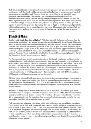 Both Amazon and Facebook could transform their online-payments services into similar walletlike
mobile apps, while Facebook could create a signiﬁcant PayPal rival in web commerce if it rolled
out payments as part of Facebook Connect. Apple has a very different, but potentially more
disruptive, shot at this market. The company has long been rumored to add near-ﬁeld-
communication chips--which allow for waving your phone to pay--into its phones. If it does, an
Apple payments system would have two advantages over everyone else. First, the iTunes database
of customers is huge. Second, there's the iPad, which is fast gaining traction as a next-gen cash
register in small businesses around the country. This sets up Apple to own both sides of potentially
millions of transactions: Go to your coffee shop, wave your iPhone against the cashier's iPad, and
voilà, you're done. Multiply that by every hipster in America and you see the scale of Apple's
ambition.


The Hit Men
So who could derail these best-laid plans? Well, let's start with the lawyers, of course. Over the
past year, the tech industry has become an increasingly ugly place, with Apple, Google, Microsoft,
Amazon, and just about every handset maker joining a legal scrum over patents. Everyone is suing
everyone else, while the government, spurred on by the likes of, yes, Microsoft, is considering an
antitrust suit against Google. None of this bodes well. Over the summer, Apple succeeded in getting
Samsung's Galaxy tablet (which runs Android) banned from release in Germany and delayed its
launch in Australia. This is part of a global ﬁght about design and Android, complicated by the fact
that Samsung is Apple's largest component supplier.

The Samsung suits were also the most signiﬁcant sign that Google may have a problem with the
intellectual property underpinning Android, since its "free and open" operating system is forcing its
device makers into expensive courtroom battles over their Android phones and tablets. This, in turn,
has set off a buying frenzy of global patents that might have anything to do with transmitting
mobile data. A coalition that included Apple and Microsoft spent $4.5 billion to outbid Google for a
stash of 6,000 mobile-related patents from Nortel. Page responded by spending $12.5 billion for
Motorola and its slug of 17,000 patents, and by then making two deals with IBM for more than
2,000 patents in all (the purchase price was not disclosed).

All these patent suits could stiﬂe innovation. Most new devices are so complicated--touching on so
many specialized areas, from intricate chip design to battery placement to touch-screen dynamics--
that it's impossible for any company's devices to be wholly original. Tech companies used to let
minor patent violations slide, but the rise of patent-hording trolls has changed this. Now everyone's
instinct is to sue.

It's almost as if they'd never studied Microsoft's decline in relevance. The software giant never
resumed its place as an agenda setter after its antitrust trial in the late 1990s. The suit consumed so
much time and brainpower that the company fell behind on a decade's worth of trends. That's the
risk in today's patent wars: The more time Page spends defending Android, the less effort he puts
into making sure Google is actually inventing new stuff.

Tech companies are ephemeral enterprises, with a built-in obsolescence much like their products.
The best ﬁrms stay at their peak for a decade tops; most get snuffed out before anyone even notices
them. Amazon, Apple, Facebook, and Google have the potential to be exceptions to this rule. Their
CEOs are driven, disciplined, and relatively young (Cook, the oldest, will be 51 in November). All
but Cook are founders, and their personalities are such that they seem unlikely to get tired or bored
by their empire building. Their market caps and strong revenue growth should allow them to
neutralize other would-be rivals--witness Bezos acquiring Zappos and Quidisi (Diapers.com) before
either could become a threat.
                                                                                                      27
 