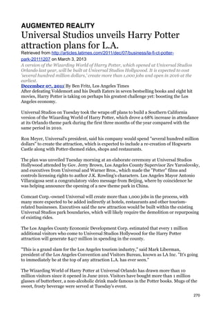 AUGMENTED REALITY
Universal Studios unveils Harry Potter
attraction plans for L.A.
Retrieved from http://articles.latimes.com/2011/dec/07/business/la-fi-ct-potter-
park-20111207 on March 3, 2013
A version of the Wizarding World of Harry Potter, which opened at Universal Studios
Orlando last year, will be built at Universal Studios Hollywood. It is expected to cost
'several hundred million dollars,' create more than 1,000 jobs and open in 2016 at the
earliest.
December 07, 2011|By Ben Fritz, Los Angeles Times
After defeating Voldemort and his Death Eaters in seven bestselling books and eight hit
movies, Harry Potter is taking on perhaps his greatest challenge yet: boosting the Los
Angeles economy.

Universal Studios on Tuesday took the wraps off plans to build a Southern California
version of the Wizarding World of Harry Potter, which drove a 68% increase in attendance
at its Orlando theme park during the first three months of the year compared with the
same period in 2010.

Ron Meyer, Universal's president, said his company would spend "several hundred million
dollars" to create the attraction, which is expected to include a re-creation of Hogwarts
Castle along with Potter-themed rides, shops and restaurants.

The plan was unveiled Tuesday morning at an elaborate ceremony at Universal Studios
Hollywood attended by Gov. Jerry Brown, Los Angeles County Supervisor Zev Yaroslovsky,
and executives from Universal and Warner Bros., which made the "Potter" films and
controls licensing rights to author J.K. Rowling's characters. Los Angeles Mayor Antonio
Villaraigosa sent a congratulatory video message from Beijing, where by coincidence he
was helping announce the opening of a new theme park in China.

Comcast Corp.-owned Universal will create more than 1,000 jobs in the process, with
many more expected to be added indirectly at hotels, restaurants and other tourism-
related businesses. Executives said the new attraction would be built within the existing
Universal Studios park boundaries, which will likely require the demolition or repurposing
of existing rides.

The Los Angeles County Economic Development Corp. estimated that every 1 million
additional visitors who come to Universal Studios Hollywood for the Harry Potter
attraction will generate $417 million in spending in the county.

"This is a grand slam for the Los Angeles tourism industry," said Mark Liberman,
president of the Los Angeles Convention and Visitors Bureau, known as LA Inc. "It's going
to immediately be at the top of any attraction L.A. has ever seen."

The Wizarding World of Harry Potter at Universal Orlando has drawn more than 10
million visitors since it opened in June 2010. Visitors have bought more than 1 million
glasses of butterbeer, a non-alcoholic drink made famous in the Potter books. Mugs of the
sweet, frosty beverage were served at Tuesday's event.

                                                                                          270
 