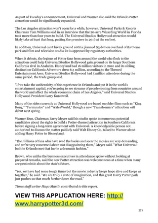 As part of Tuesday's announcement, Universal and Warner also said the Orlando Potter
attraction would be significantly expanded.

The Los Angeles attraction won't open for a while, however. Universal Parks & Resorts
Chairman Tom Williams said in an interview that the 20-acre Wizarding World in Florida
took more than four years to build. The Universal Studios Hollywood attraction would
likely take at least that long, putting the premiere in 2016 at the earliest.

In addition, Universal can't break ground until a planned $3-billion overhaul of its theme
park and film and television studio lot is approved by regulatory authorities.

When it debuts, the legions of Potter fans from around the world who flock to the
attraction could help Universal Studios Hollywood gain ground on its larger Southern
California rival in Anaheim. Disneyland had 16 million visitors in 2010 and its sibling
destination California Adventure drew 6.3 million, according to the Themed
Entertainment Assn. Universal Studios Hollywood had 5 million attendees during the
same period, the trade group said.

"If we take the authenticity of the experience in Orlando and put it in the world's
entertainment capital, you're going to see streams of people coming from countries around
the world and affect the whole economic chain of Los Angeles," said Universal Studios
Hollywood President Larry Kurzeweil.

Many of the rides currently at Universal Hollywood are based on older films such as "King
Kong," "Terminator" and "WaterWorld," though a new "Transformers" attraction will
debut next spring.

Warner Bros. Chairman Barry Meyer said his studio spoke to numerous potential
candidates about the rights to build a Potter-themed attraction in Southern California
before signing a long-term agreement with Universal. A knowledgeable person not
authorized to discuss the matter publicly said Walt Disney Co. talked to Warner about
adding Harry Potter to Disneyland.

"The millions of fans who have read the books and seen the movies are very demanding,
and we're very concerned about not disappointing them," Meyer said. "What Universal
built in Orlando met that bar in a dramatic fashion."

Brown, who unlike the business executives in attendance spoke without looking at
prepared remarks, said the new Potter attraction was welcome news at a time when many
are pessimistic about the state's future.

"Yes, we have had some tough times but the movie industry keeps hope alive and keeps us
together," he said. "We are truly a state of imagination, and this great Harry Potter park
just pushes us that much further down the road."

Times staff writer Hugo Martin contributed to this report.


VIEW THIS APPLICATION HERE: http://
www.harrypotter3d.com/
                                                                                          271
 